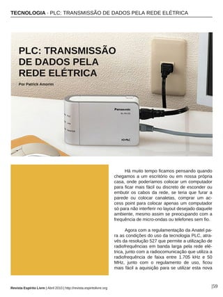 TECNOLOGIA · PLC: TRANSMISSÃO DE DADOS PELA REDE ELÉTRICA
Revista Espírito Livre | Abril 2010 | http://revista.espiritolivre.org |59
PLC: TRANSMISSÃO
DE DADOS PELA
REDE ELÉTRICA
Por Patrick Amorim
Há muito tempo ficamos pensando quando
chegamos a um escritório ou em nossa própria
casa, onde poderíamos colocar um computador
para ficar mais fácil ou discreto de esconder ou
embutir os cabos da rede, se teria que furar a
parede ou colocar canaletas, comprar um ac-
cess point para colocar apenas um computador
só para não interferir no layout desejado daquele
ambiente, mesmo assim se preocupando com a
frequência de micro-ondas ou telefones sem fio.
Agora com a regulamentação da Anatel pa-
ra as condições do uso da tecnologia PLC, atra-
vés da resolução 527 que permite a utilização de
radiofrequências em banda larga pela rede elé-
trica, junto com a radiocomunicação que utiliza a
radiofrequência de faixa entre 1.705 kHz e 50
MHz, junto com o regulamento de uso, ficou
mais fácil a aquisição para se utilizar esta nova
DIVULGAÇÃO
 