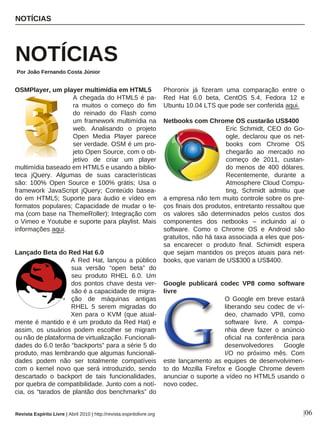 OSMPlayer, um player multimídia em HTML5
A chegada do HTML5 é pa-
ra muitos o começo do fim
do reinado do Flash como
um framework multimídia na
web. Analisando o projeto
Open Media Player parece
ser verdade. OSM é um pro-
jeto Open Source, com o ob-
jetivo de criar um player
multimídia baseado em HTML5 e usando a biblio-
teca jQuery. Algumas de suas características
são: 100% Open Source e 100% grátis; Usa o
framework JavaScript jQuery; Conteúdo basea-
do em HTML5; Suporte para áudio e vídeo em
formatos populares; Capacidade de mudar o te-
ma (com base na ThemeRoller); Integração com
o Vimeo e Youtube e suporte para playlist. Mais
informações aqui.
Lançado Beta do Red Hat 6.0
A Red Hat, lançou a público
sua versão “open beta” do
seu produto RHEL 6.0. Um
dos pontos chave desta ver-
são é a capacidade de migra-
ção de máquinas antigas
RHEL 5 serem migradas do
Xen para o KVM (que atual-
mente é mantido e é um produto da Red Hat) e
assim, os usuários podem escolher se migram
ou não de plataforma de virtualização. Funcionali-
dades do 6.0 terão “backports” para a série 5 do
produto, mas lembrando que algumas funcionali-
dades podem não ser totalmente compatíveis
com o kernel novo que será introduzido, sendo
descartado o backport de tais funcionalidades,
por quebra de compatibilidade. Junto com a notí-
cia, os “tarados de plantão dos benchmarks” do
Phoronix já fizeram uma comparação entre o
Red Hat 6.0 beta, CentOS 5.4, Fedora 12 e
Ubuntu 10.04 LTS que pode ser conferida aqui.
Netbooks com Chrome OS custarão US$400
Eric Schmidt, CEO do Go-
ogle, declarou que os net-
books com Chrome OS
chegarão ao mercado no
começo de 2011, custan-
do menos de 400 dólares.
Recentemente, durante a
Atmosphere Cloud Compu-
ting, Schmidt admitiu que
a empresa não tem muito controle sobre os pre-
ços finais dos produtos, entretanto ressaltou que
os valores são determinados pelos custos dos
componentes dos netbooks – incluindo aí o
software. Como o Chrome OS e Android são
gratuitos, não há taxa associada a eles que pos-
sa encarecer o produto final. Schimidt espera
que sejam mantidos os preços atuais para net-
books, que variam de US$300 a US$400.
Google publicará codec VP8 como software
livre
O Google em breve estará
liberando seu codec de ví-
deo, chamado VP8, como
software livre. A compa-
nhia deve fazer o anúncio
oficial na conferência para
desenvolvedores Google
I/O no próximo mês. Com
este lançamento as equipes de desenvolvimen-
to do Mozilla Firefox e Google Chrome devem
anunciar o suporte a vídeo no HTML5 usando o
novo codec.
NOTÍCIAS
NOTÍCIAS
Por João Fernando Costa Júnior
|06Revista Espírito Livre | Abril 2010 | http://revista.espiritolivre.org
 