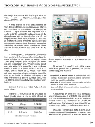 TECNOLOGIA · PLC: TRANSMISSÃO DE DADOS PELA REDE ELÉTRICA
Revista Espírito Livre | Abril 2010 | http://revista.espiritolivre.org |60
tecnologia em casas e escritórios que pode ser
vista em (http://www.aneel.gov.br/ce-
doc/ren2009375.pdf).
A rede elétrica no Brasil está presente em
95% das residências, segundo divulgado através
de pesquisas da Companhia Paranaense de
Energia – Copel, ela uma das empresas que já
estão testando a utilização da transmissão de da-
dos pela rede elétrica, isso significa que não se-
ria preciso modificar nenhum layout ou estrutura
já existente naquele ambiente, apenas adequar
a tecnologia naquele local desejado, plugando o
adaptador na tomada, assim fazendo que todo o
sistema elétrico também seja uma rede de da-
dos.
A tecnologia PLC (Power Line Communica-
tion) funciona de forma a transformar qualquer to-
mada elétrica em um ponto de dados, sendo
100% plug and play, para ser ligado, por exem-
plo, um computador, uma TV com o sinal digital,
com uma velocidade muito alta e sem perdas de
dados, a taxa pode variar entre 3 Mbps e 33
Mbps, com a média de 20 Mbps, valor muito
além das outras tecnologias oferecidas a residên-
cias ou escritórios atualmente, a frequência de
uma rede elétrica é de 50 e 60 Hz já a PLC é de
1 a 30 Mhz, assim ficando livre de qualquer inter-
ferência.
Existem dois tipos de redes PLC, onde são
as seguintes:
Indoor é a comunicação de uma rede de
baixa tensão, onde se usa a rede elétrica de
dentro daquele ambiente e o transforma em
uma “lan”.
O outdoor é o contrário, ela utiliza a rede
pública dos postes da rua, podendo ser classifi-
cada da seguinte maneira:
• Segmento de Média Tensão: É o trecho entre a su-
bestação da operadora de energia elétrica e o transfor-
mador que vai até o usuário final.
• Last mile: È o trecho entre o transformador "de baixa
tensão" do poste, para a residência.
• Last inch: São trechos da rede elétrica localizada den-
tro da residência.
A segurança em uma rede PLC é utilizada
uma criptografia que é a DES 56-bits, desenvol-
vida pela IBM na década de 70, onde se utiliza
usuário e senha, ou se utilizando de uma VLAN
onde os dados ficam em uma rede separada as-
sim tendo um melhor controle de acesso a rede.
O padrão Homeplug se trata de uma alian-
ça onde estão participando várias empresas com
a finalidade de padronizar o acesso a redes do-
Figura 1: Exemplo de uma rede PLC
Tabela 1: Comparativo de velocidade
 