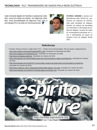 TECNOLOGIA · PLC: TRANSMISSÃO DE DADOS PELA REDE ELÉTRICA
Revista Espírito Livre | Abril 2010 | http://revista.espiritolivre.org |62
rada inclusão digital em favelas e pequenas cida-
des, como já existe em testes, em algumas cida-
des, essa possibilidade de algumas ruas com a
tecnologia PLC já está em funcionamento.
Referências
• Ferreira, Marcos Vinícius. Artigo sobre: PLC – Power Line Communication. Rio de Janeiro. Disponível em:
http://www.radiocb.com/main/images/pdf/PLC.pdf. Acessado em Novembro de 2008.
• http://www.wiplug.com.br/empresa.htm. Acessado em Novembro de 2008.
• http://www.homeplug.org/home. Acessado em Janeiro de 2010.
• http://www.baixaki.com.br/info/3068-power-line-communication-a-rede-na-tomada.htm. Acessado em Janeiro
de 2010.
• http://www.baixaki.com.br/info/3172-como-anda-o-avanco-do-power-line-communication-no-brasil.htm.
Acessado em Janeiro de 2010.
• http://www.midiacom.uff.br/~debora/fsmm/trab-2005-2/apres_PLC.pdf. Acessado em Janeiro de 2010.
• http://www.baixaki.com.br/info/1379-banda-larga-na-tomada-.htm. Acessado em Janeiro de 2010.
PATRICK AMORIM é técnico em
Eletrotécnica pelo CEFET-AL, gra-
duando em sistemas de informa-
ções pela faculdade de Alagoas,
bolsista do instituto de tecnologia
em informática e informação do es-
tado de Alagoas, na parte de redes
de computadores,entusiasta do Li-
nux e participando do grupo de
usuários Linux de Alagoas desde
2007.
 