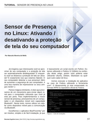 Já imaginou que interessante você se apro-
ximar de seu computador e a proteção de tela
ser automaticamente desbloqueada? E enquan-
to você se distancia a proteção de tela ser ativa-
da? É exatamente isso que estamos falando: O
seu computador detectar a sua presença! Além
de aumentar a segurança de seu computador, é
uma boa maneira de impressionar os seus ami-
gos nerds!! :)
Parece mágica entretanto, é claro que preci-
samos de um mecanismo para enviar algum si-
nal para o computador indicando que você já
esta por perto. Para implementarmos o nosso
sensor de presença, precisaremos de um compu-
tador e um dispositivo móvel com capacidade
Bluetooth1. Nesse texto, iremos utilizar um celu-
lar como dispositivo móvel para a comunicação
via Bluetooth.
Escolhemos o aplicativo BlueProximity2 por
ser intuitivo, simples e de fácil instalação, já que
é basicamente um script escrito em Python. Es-
tamos utilizando o Fedora 12 (64bits) na confec-
ção deste artigo, porém você poderia estar
utilizando Ubuntu, Debian, Slackware ou qual-
quer outro sabor de linux.
Iremos executar a instalação do aplicativo
no caso do Fedora utilizando a ferramenta
yum3. O blueproximity já esta empacotado no
formato RPM no repositório oficial do Fedora.
TUTORIAL · SENSOR DE PRESENÇA NO LINUX
Sensor de Presença
no Linux: Ativando /
desativando a proteção
de tela do seu computador
Por Marcelo Moreira de Mello
|63
Figura 1 - Ciclo de evoluções
Revista Espírito Livre | Abril 2010 | http://revista.espiritolivre.org
 