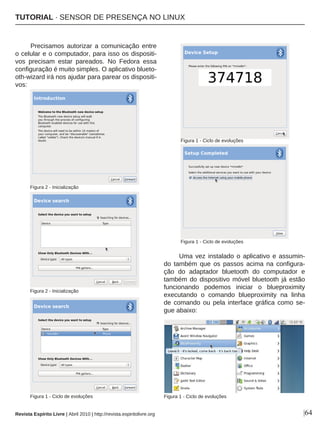 |64
Precisamos autorizar a comunicação entre
o celular e o computador, para isso os dispositi-
vos precisam estar pareados. No Fedora essa
configuração é muito simples. O aplicativo blueto-
oth-wizard irá nos ajudar para parear os dispositi-
vos:
Uma vez instalado o aplicativo e assumin-
do também que os passos acima na configura-
ção do adaptador bluetooth do computador e
também do dispositivo móvel bluetooth já estão
funcionando podemos iniciar o blueproximity
executando o comando blueproximity na linha
de comando ou pela interface gráfica como se-
gue abaixo:
Figura 2 - Inicialização
Revista Espírito Livre | Abril 2010 | http://revista.espiritolivre.org
Figura 2 - Inicialização
Figura 1 - Ciclo de evoluções
Figura 1 - Ciclo de evoluções
Figura 1 - Ciclo de evoluções
Figura 1 - Ciclo de evoluções
TUTORIAL · SENSOR DE PRESENÇA NO LINUX
 