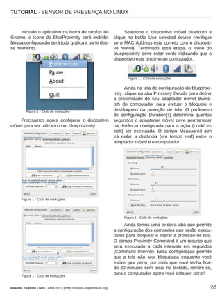 |65
Iniciado o aplicativo na barra de tarefas do
Gnome, o ícone do BlueProximity será exibido.
Nossa configuração será toda gráfica a partir des-
se momento.
Precisamos agora configurar o dispositivo
móvel para ser utilizado com blueproximity.
Selecione o dispositivo móvel bluetooth e
clique no botão Use selected device (verifique
se o MAC Address esta correto com o dispositi-
vo móvel). Terminado essa etapa, o ícone do
blueproximity deve estar verde indicando que o
dispositivo esta próximo ao computador.
Ainda na tela de configuração do blueproxi-
mity, clique na aba Proximity Details para definir
a proximidade do seu adaptador móvel blueto-
oth do computador para efetuar o bloqueio e
desbloqueio da proteção de tela. O parâmetro
de configuração Duration(s) determina quantos
segundos o adaptador móvel deve permanecer
na distância configurada para a ação (Lock/Un-
lock) ser executada. O campo Measuared atm
irá exibir a distância (em tempo real) entre o
adaptador móvel e o computador.
Ainda temos uma terceira aba que permite
a configuração dos comandos que serão execu-
tados para bloquear e liberar a proteção de tela.
O campo Proximity Command é um recurso que
será executado a cada intervalo em segundos
(Command Interval). Essa configuração permite
que a tela não seja bloqueada enquanto você
estiver por perto, por mais que você tenha fica-
do 30 minutos sem tocar no teclado, lembre-se,
para o computador agora você esta por perto!
Revista Espírito Livre | Abril 2010 | http://revista.espiritolivre.org
Figura 1 - Ciclo de evoluções
Figura 1 - Ciclo de evoluções
Figura 1 - Ciclo de evoluções
Figura 1 - Ciclo de evoluções
Figura 1 - Ciclo de evoluções
TUTORIAL · SENSOR DE PRESENÇA NO LINUX
 