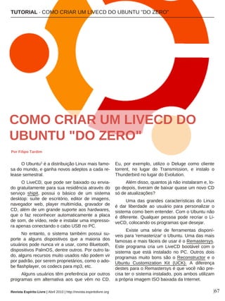O Ubuntu1 é a distribuição Linux mais famo-
sa do mundo, e ganha novos adeptos a cada re-
lease semestral.
O LiveCD, que pode ser baixado ou envia-
do gratuitamente para sua residência através do
serviço shipit, possui o básico de um sistema
desktop: suíte de escritório, editor de imagens,
navegador web, player multimídia, gravador de
CD, além de um grande suporte aos hardwares,
que o faz reconhecer automaticamente a placa
de som, de vídeo, rede e instalar uma impresso-
ra apenas conectando o cabo USB no PC.
No entanto, o sistema também possui su-
porte a alguns dispositivos que a maioria dos
usuários pode nunca vir a usar, como Bluetooth,
dispositivos PalmOS, dentre outros. Por outro la-
do, alguns recursos muito usados não podem vir
por padrão, por serem proprietários, como o ado-
be flashplayer, os codecs para mp3, etc.
Alguns usuários têm preferência por outros
programas em alternativa aos que vêm no CD.
Eu, por exemplo, utilizo o Deluge como cliente
torrent, no lugar do Transmission, e instalo o
Thunderbird no lugar do Evolution.
Além disso, quantos já não instalaram e, lo-
go depois, tiveram de baixar quase um novo CD
só de atualizações?
Uma das grandes características do Linux
é dar liberdade ao usuário para personalizar o
sistema como bem entender. Com o Ubuntu não
é diferente. Qualquer pessoa pode recriar o Li-
veCD, colocando os programas que desejar.
Existe uma série de ferramentas disponí-
veis para 'remasterizar' o Ubuntu. Uma das mais
famosas e mais fáceis de usar é o Remastersys.
Este programa cria um LiveCD bootável com o
sistema que está instalado no PC. Outros dois
programas muito bons são o Reconstructor e o
Ubuntu Customization Kit (UCK). A diferença
destes para o Remastersys é que você não pre-
cisa ter o sistema instalado, pois ambos utilizam
a própria imagem ISO baixada da Internet.
TUTORIAL · COMO CRIAR UM LIVECD DO UBUNTU "DO ZERO"
|67Revista Espírito Livre | Abril 2010 | http://revista.espiritolivre.org
COMO CRIAR UM LIVECD DO
UBUNTU "DO ZERO"
Por Filipo Tardim
 