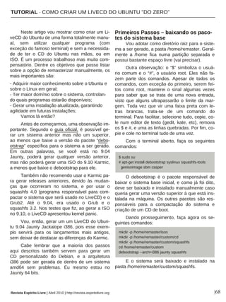 Neste artigo vou mostrar como criar um Li-
veCD do Ubuntu de uma forma totalmente manu-
al, sem utilizar qualquer programa (com
exceção do famoso terminal) e sem a necessida-
de de ter o CD do Ubuntu nas mãos, ou em
ISO. É um processo trabalhoso mas muito com-
pensatório. Dentre os objetivos que posso listar
sobre a opção de remasterizar manualmente, os
mais importantes são:
- Adquirir maior conhecimento sobre o Ubuntu e
sobre o Linux em geral;
- Ter maior domínio sobre o sistema, controlan-
do quais programas estarão disponíveis;
- Gerar uma instalação atualizada, garantindo
agilidade em futuras instalações;
Vamos lá então?
Antes de começarmos, uma observação im-
portante. Segundo o guia oficial, é possível ge-
rar um sistema anterior mas não um superior,
ao menos que baixe a versão do pacote “debo-
otstrap” específica para o sistema a ser gerado.
Em outras palavras, se você está no 9.04
Jaunty, poderá gerar qualquer versão anterior,
mas não poderá gerar uma ISO do 9.10 Karmic,
a menos que baixe o debootstrap para ele.
Também não recomendo usar o Karmic pa-
ra gerar releases anteriores, devido às mudan-
ças que ocorreram no sistema, e por usar o
squashfs 4.0 (programa responsável para com-
pactar o sistema que será usado no LiveCD) e o
Grub2. Até o 9.04, era usado o Grub e o
squashfs 3.2. Nos testes que fiz, ao gerar a ISO
no 9.10, o LiveCD apresentou kernel panic.
Vou, então, gerar um um LiveCD do Ubun-
tu 9.04 Jaunty Jackalope i386, pois esse exem-
plo servirá para os lançamentos mais antigos,
sem deixar de destacar as diferenças do Karmic.
Cabe lembrar que a maioria dos passos
aqui descritos também servem para gerar um
CD personalizado do Debian, e a arquitetura
i386 pode ser gerada de dentro de um sistema
amd64 sem problemas. Eu mesmo estou no
Jaunty 64 bits.
Primeiros Passos – baixando os paco-
tes do sistema base
Vou adotar como diretório raiz para o siste-
ma a ser gerado, a pasta /home/remaster. Geral-
mente a /home fica numa partição separada e
possui bastante espaço livre (vai precisar).
Outra observação: o “$” simboliza o usuá-
rio comum e o “#”, o usuário root. Eles não fa-
zem parte dos comandos. Apesar de todos os
comandos, com exceção do primeiro, serem fei-
tos como root, manterei o sinal algumas vezes
para saber que se trata de uma nova entrada,
visto que alguns ultrapassarão o limite da mar-
gem. Toda vez que vir uma faixa preta com le-
tras brancas, trata-se de um comando do
terminal. Para facilitar, selecione tudo, copie, co-
le num editor de texto (gedit, kate, etc), remova
os $ e #, e uma as linhas quebradas. Por fim, co-
pie e cole no terminal tudo de uma vez.
Com o terminal aberto, faça os seguintes
comandos:
O debootstrap é o pacote responsável de
baixar o sistema base inicial, e como já foi dito,
deve ser baixado e instalado manualmente caso
queria gerar uma versão superior à que está ins-
talada na máquina. Os outros pacotes são res-
ponsáveis para a compactação do sistema e
criação de um CD de boot.
Dando prosseguimento, faça agora os se-
guintes comandos:
E o sistema será baixado e instalado na
pasta /home/remaster/custom/squashfs.
|68
$ sudo su
# apt-get install debootstrap syslinux squashfs-tools
genisoimage sbm casper
mkdir -p /home/remaster/isos
mkdir -p /home/remaster/custom/cd
mkdir -p /home/remaster/custom/squashfs
cd /home/remaster/custom
debootstrap --arch=i386 jaunty squashfs
Revista Espírito Livre | Abril 2010 | http://revista.espiritolivre.org
TUTORIAL · COMO CRIAR UM LIVECD DO UBUNTU "DO ZERO"
 