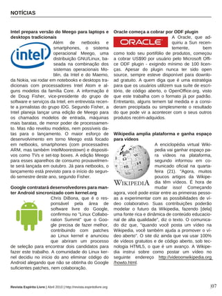 NOTÍCIAS
|07
Intel prepara versão do Meego para laptops e
desktops tradicionais
Além de netbooks e
smartphones, o sistema
operacional Meego, uma
distribuição GNU/Linux, ba-
seada na combinação dos
sistemas operacionais Mo-
blin, da Intel e do Maemo,
da Nokia, vai rodar em notebooks e desktops tra-
dicionais com processadores Intel Atom e al-
guns modelos da família Core. A informação é
de Doug Fisher, vice-presidente do grupo de
software e serviços da Intel, em entrevista recen-
te a jornalistas do grupo IDG. Segundo Fisher, a
Intel planeja lançar uma edição de Meego para
os chamados modelos de entrada, máquinas
mais baratas, de menor poder de processamen-
to. Mas não revelou modelos, nem possíveis da-
tas para o lançamento. O maior esforço de
desenvolvimento em torno Meego está focado
em netbooks, smartphones (com processadres
ARM, mas também IntelMoorestown) e dispositi-
vos como TVs e set-top boxes. A edição Meego
para esses aparelhos de consumo provavelmen-
te será lançada em outubro. Já para netbooks, o
lançamento está previsto para o início do segun-
do semestre deste ano, segundo Fisher.
Google contratará desenvolvedores para man-
ter Android sincronizado com kernel.org
Chris DiBona, que é o res-
ponsável pela área de
software livre do Google,
confirmou no "Linux Collabo-
ration Summit" que o Goo-
gle precisa de fazer melhor,
contribuindo com patches
ao Linux kernel e anunciou
que abriram um processo
de seleção para encontrar dois candidatos para
fazer este trabalho. A comunidade do Linux ker-
nel decidiu no início do ano eliminar código do
Android alegando que não se obtinha do Google
suficientes patches, nem colaboração.
Oracle começa a cobrar por ODF plugin
A Oracle, que ad-
quiriu a Sun recen-
temente, bem
como todo seu portifólio de produtos, começou
a cobrar US$90 por usuário pelo Microsoft Offi-
ce ODF plugin - exigindo mínimo de 100 licen-
ças. Apesar do plugin nunca ter sido open
source, sempre esteve disponível para downlo-
ad gratuito. A quem diga que é uma estratégia
para que os usuários utilizem sua suíte de escri-
tório, de código aberto, o OpenOffice.org, visto
que este trabalha com o formato já por padrão.
Entretanto, alguns temem tal medida e a consi-
deram precipitada ou simplesmente o resultado
do que pode vir a acontecer com o seus outros
produtos recém-adquidos.
Wikipedia amplia plataforma e ganha espaço
para vídeos
A enciclopédia virtual Wiki-
pedia vai ganhar espaço pa-
ra vídeos na plataforma,
segundo informou em co-
municado oficial na quarta-
feira (21). "Agora, muitos
poucos artigos da Wikipe-
dia têm vídeos. É hora de
mudar isso! Começando
agora, você pode estar entre as primeiras pesso-
as a experimentar com as possibilidades de ví-
deo colaborativo. Suas contribuições poderão
modelar o futuro da Wikipedia, fazendo [dela]
uma fonte rica e dinâmica de conteúdo educacio-
nal de alta qualidade", diz o texto. O comunica-
do diz que, "quando você posta um vídeo na
Wikipedia, você também ajuda a promover o ví-
deo aberto". O site diz ainda que vai usar 100%
de vídeos gratuitos e de código aberto, sob tec-
nologia HTML5, o que é um avanço. A Wikipe-
dia instrui sobre como postar um vídeo no
seguinte endereço http://videoonwikipedia.org
/howto.html.
Revista Espírito Livre | Abril 2010 | http://revista.espiritolivre.org
 