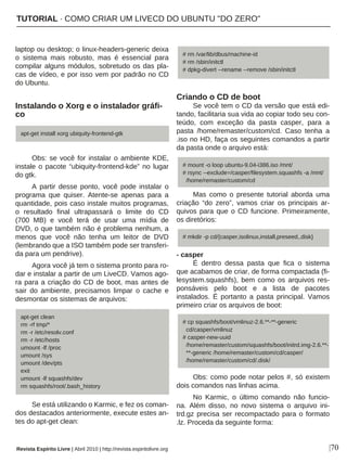 laptop ou desktop; o linux-headers-generic deixa
o sistema mais robusto, mas é essencial para
compilar alguns módulos, sobretudo os das pla-
cas de vídeo, e por isso vem por padrão no CD
do Ubuntu.
Instalando o Xorg e o instalador gráfi-
co
Obs: se você for instalar o ambiente KDE,
instale o pacote “ubiquity-frontend-kde” no lugar
do gtk.
A partir desse ponto, você pode instalar o
programa que quiser. Atente-se apenas para a
quantidade, pois caso instale muitos programas,
o resultado final ultrapassará o limite do CD
(700 MB) e você terá de usar uma mídia de
DVD, o que também não é problema nenhum, a
menos que você não tenha um leitor de DVD
(lembrando que a ISO também pode ser transferi-
da para um pendrive).
Agora você já tem o sistema pronto para ro-
dar e instalar a partir de um LiveCD. Vamos ago-
ra para a criação do CD de boot, mas antes de
sair do ambiente, precisamos limpar o cache e
desmontar os sistemas de arquivos:
Se está utilizando o Karmic, e fez os coman-
dos destacados anteriormente, execute estes an-
tes do apt-get clean:
Criando o CD de boot
Se você tem o CD da versão que está edi-
tando, facilitaria sua vida ao copiar todo seu con-
teúdo, com exceção da pasta casper, para a
pasta /home/remaster/custom/cd. Caso tenha a
.iso no HD, faça os seguintes comandos a partir
da pasta onde o arquivo está:
Mas como o presente tutorial aborda uma
criação “do zero”, vamos criar os principais ar-
quivos para que o CD funcione. Primeiramente,
os diretórios:
- casper
É dentro dessa pasta que fica o sistema
que acabamos de criar, de forma compactada (fi-
lesystem.squashfs), bem como os arquivos res-
ponsáveis pelo boot e a lista de pacotes
instalados. É portanto a pasta principal. Vamos
primeiro criar os arquivos de boot:
Obs: como pode notar pelos #, só existem
dois comandos nas linhas acima.
No Karmic, o último comando não funcio-
na. Além disso, no novo sistema o arquivo ini-
trd.gz precisa ser recompactado para o formato
.lz. Proceda da seguinte forma:
|70
apt-get install xorg ubiquity-frontend-gtk
# rm /var/lib/dbus/machine-id
# rm /sbin/initctl
# dpkg-divert --rename --remove /sbin/initctl
apt-get clean
rm -rf tmp/*
rm -r /etc/resolv.conf
rm -r /etc/hosts
umount -lf /proc
umount /sys
umount /dev/pts
exit
umount -lf squashfs/dev
rm squashfs/root/.bash_history
# mount -o loop ubuntu-9.04-i386.iso /mnt/
# rsync --exclude=/casper/filesystem.squashfs -a /mnt/
/home/remaster/custom/cd
# mkdir -p cd/{casper,isolinux,install,preseed,.disk}
# cp squashfs/boot/vmlinuz-2.6.**-**-generic
cd/casper/vmlinuz
# casper-new-uuid
/home/remaster/custom/squashfs/boot/initrd.img-2.6.**-
**-generic /home/remaster/custom/cd/casper/
/home/remaster/custom/cd/.disk/
Revista Espírito Livre | Abril 2010 | http://revista.espiritolivre.org
TUTORIAL · COMO CRIAR UM LIVECD DO UBUNTU "DO ZERO"
 