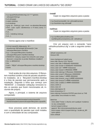 Vamos agora criar o manifest:
Você acaba de criar dois arquivos. O filesys-
tem.manifest contém a lista de pacotes atualmen-
te instalados. Já o filesystem.manifest.desktop
é a lista de pacotes que permanecerão após a
instalação. Segundo a linha que começa com
“REMOVE”, o instalador (Ubiquity) removerá to-
dos os pacotes que foram mencionados ali, in-
cluindo ele próprio.
Agora, o principal, o sistema de arquivos
compactado:
Esse processo pode demorar, de acordo
com a quantidade de pacotes que você instalou
e com a velocidade de seu computador.
- install
Copie os seguintes arquivos para a pasta:
- isolinux
Copie os seguintes arquivos para a pasta:
Crie um arquivo com o comando “nano
cd/isolinux/isolinux.cfg” e cole o seguinte conteú-
do:
|71
# cp squashfs/boot/initrd.img-2.6.**-**-generic
cd/casper/initrd.gz
# cd cd/casper
# mkdir initrdtmp
# cd initrdtmp
# gzip -dc ../initrd.gz | cpio -imvd --no-absolute-filenames
# find . | cpio --quiet --dereference -o -H newc | lzma -7 >
../initrd.lz
# cd ..
# rm -r initrdtmp initrd.gz
# cd ../..
# chroot squashfs dpkg-query -W --
showformat='${Package} ${Version}n' | tee
cd/casper/filesystem.manifest
# cp -v cd/casper/filesystem.manifest
cd/casper/filesystem.manifest-desktop
# REMOVE='ubiquity casper live-initramfs user-setup
discover1 xresprobe os-prober libdebian-installer4'
# for i in $REMOVE
# do
# sed -i "/${i}/d" cd/casper/filesystem.manifest-desktop
# done
# cp /boot/memtest86+.bin cd/install/memtest
# cp /boot/sbm.img cd/install/
default vesamenu.c32
timeout 300
menu background splash.png
menu title Ubuntu 9.04 *Remix*
menu color title 0 #ff85b4f5 #00000000
menu color border 0 #0085b4f5 #00000000
menu color sel 7 #ffffffff #33eeeeee
menu color hotsel 0 #ff000000 #ffffffff
menu color tabmsg 0 #ffeeeeee #00000000
menu color unsel 0 #ffeeeeee #00000000
menu color hotkey 7 #ffffffff #ff000000
menu color timeout_msg 0 #ffffffff #00000000
menu color timeout 0 #ffffffff #00000000
menu color cmdline 0 #ffffffff #00000000
menu vshift 12
menu rows 10
menu tabmsgrow 16
menu timeoutrow 17
menu tabmsg Pressione ENTER para boot ou TAB
para editar uma entrada no menu
label live
menu label Testar o Ubuntu sem qualquer mudanca
no seu computador
kernel /casper/vmlinuz
append file=/cdrom/preseed/ubuntu.seed
boot=casper initrd=/casper/initrd.gz locale=pt_BR
quiet splash --
menu default
# mksquashfs /home/remaster/custom/squashfs
/home/remaster/custom/cd/casper/filesystem.squashfs
# cp /usr/lib/syslinux/isolinux.bin
/usr/lib/syslinux/vesamenu.c32 cd/isolinux/
Revista Espírito Livre | Abril 2010 | http://revista.espiritolivre.org
TUTORIAL · COMO CRIAR UM LIVECD DO UBUNTU "DO ZERO"
 