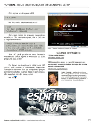 Crie, agora, um link para o CD:
Por fim, crie o arquivo md5sum.txt:
Com isso, todos os arquivos necessários
estarão no CD, bastando agora criar a ISO com
o seguinte comando:
Sua ISO gerá gerada na pasta /home/re-
master/isos. Utilize agora o VirtualBox ou outro
programa para testar.
Em breve mostrarei como editar uma ISO
pronta, adicionando e removendo programas.
Também trarei uma lista de programas que po-
dem ser instalados, e várias dicas de personaliza-
ção (papel de parede, ícones, etc).
Até lá!
FILIPO TARDIM é graduando em Letras
pela UFRJ, professor da rede municipal de
Duque de Caxias, ajuda a implementar o
Linux nas escolas públicas do município e
participa do desenvolvimento do Lineduc –
Linux Educacional Duque de Caxias.
Para mais informações:
[1] Site oficial Ubuntu:
http://www.ubuntu.com
[2] Mais detalhes sobre os repositórios podem ser
encontrados na matéria de Igor Morgado, Ed. #10 da
Revista Espírito Livre.
http://revista.espiritolivre.org
|73Revista Espírito Livre | Abril 2010 | http://revista.espiritolivre.org
# ln -s . ubuntu
# cd cd
# find . -type f -print0 | xargs -0 md5sum | grep -v
"./md5sum.txt" > md5sum.txt
# mkisofs -r -V "ubuntu-9.04-i386-remix" -b
isolinux/isolinux.bin -c isolinux/boot.cat -cache-inodes -
J -l -no-emul-boot -boot-load-size 4 -boot-info-table -o
../../isos/ubuntu-9.04-i386-remix.iso .
Figura 1: sistema customizado rodando no VirtualBox
TUTORIAL · COMO CRIAR UM LIVECD DO UBUNTU "DO ZERO"
 