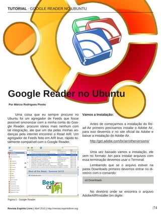Uma coisa que eu sempre procurei no
Ubuntu foi um agregador de Feeds que fosse
possível sincronizar com a minha conta do Goo-
gle Reader, procurei vários mais nenhum com
tal integração, ate que um dia pelas minhas an-
danças pela internet encontrei o Read AIR. Um
agregador de Feeds feito em AIR leve, rápido to-
talmente compatível com o Google Reader.
Vamos a Instalação:
Antes de começarmos a instalação do Re-
ad Air primeiro precisamos instalar o Adobe Air,
para isso devemos ir no site oficial da Adobe e
baixar a instalação do Adobe Air.
http://get.adobe.com/br/air/otherversions/
Uma vez baixado vamos a instalação, ele
vem no formato .bin para instalar arquivos com
essa terminação devemos usar o Terminal.
Lembarndo que se o arquivo estiver na
pasta Downloads primeiro devemos entrar no di-
retório com o comando:
No diretório onde se encontra o arquivo
AdobeAIRInstaller.bin digite:
TUTORIAL · GOOGLE READER NO UBUNTU
Google Reader no Ubuntu
Por Márcio Rodrigues Pivoto
|74
Figura 1 - Google Reader
Revista Espírito Livre | Abril 2010 | http://revista.espiritolivre.org
cd Downloads
 