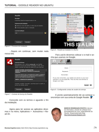 |76
...Depois em continuar, sem mudar nada
nessa tela.
Concorde com os termos e aguarde o fim
da instalação.
Agora para ter acesso ao aplicativo deve-
mos ir no menu: Aplicativos > Acessórios > Re-
ad Air.
Para usá-lo devemos colocar o e-mail e se-
nha que usamos no Google.
E pronto automaticamente ele vai começar a
sincronizar com sua conta do Google Reader.
Figura 7 - Contrato de licença do ReadAir
Figura 8 - ReadAir já instalado no Ubuntu
MÁRCIO RODRIGUES PIVOTO é técnico
de informatica, amante de software livre,
principalmente de Linux, especialmente do
Ubuntu. Responsável pelo blog
http://ubuntuaazip.blogspot.com.
Revista Espírito Livre | Abril 2010 | http://revista.espiritolivre.org
Figura 6 - Processo de instalação
Figura 9 - Configurando contas de usuário do serviço
TUTORIAL · GOOGLE READER NO UBUNTU
 