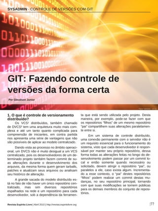 1. O que é controle de versionamento
distribuído?
Os VCS¹ distribuídos, também chamado
de DVCS² tem uma arquitetura muito mais com-
plexa e até um tanto quanto complicada para
compreensão de iniciantes, em contra partida
nos apresenta uma série de vantagens que não
são possíveis de aplicar ao modelo centralizado.
Dando vista ao processo no âmbito operaci-
onal, um DVCS não é muito desigual a um VCS
centralizado, pois os desenvolvedores de um de-
terminado projeto também fazem commit de su-
as alterações durante o desenvolvimento dos
arquivos, da mesma forma quem geram tarballs,
patches e atualizam seus arquivos ou analisam
seu histórico de alteração.
A grande sacada do modelo distribuído es-
tá no fato de não haver um único repositório cen-
tralizado, mas sim diversos repositórios
espalhados na rede e um repositório para cada
desenvolvedor, sob a dependência da ferramen-
ta que está sendo utilizada pelo projeto. Desta
maneira, por exemplo, pode-se fazer com que
os repositórios “filhos” de um mesmo repositório
“pai” compartilhem suas alterações paralelamen-
te entre si.
Em um sistema de controle distribuído,
uma conexão permanente com o servidor não é
um requisito essencial para o funcionamento do
sistema, visto que cada desenvolvedor é respon-
sável por manter seu próprio repositório, dessa
forma todas as alterações feitas no longo do de-
senvolvimento podem passar por um commit lo-
cal e então somente quando necessário ou
solicitado, devem atingir o repositório “pai”, ou
paralelos a ele, caso exista algum. Incrementa-
do a esse contexto, o “pai” destes repositórios
“filhos” podem realizar um commit destas mu-
danças, no seu repositório principal, tornando
com que suas modificações se tornem públicas
para os demais membros do conjunto de reposi-
tórios.
SYSADMIN · CONTROLE DE VERSÕES COM GIT
|77Revista Espírito Livre | Abril 2010 | http://revista.espiritolivre.org
GIT: Fazendo controle de
versões da forma certa
Por Gleudson Junior
Flavio Takemoto - sxc.hu
 