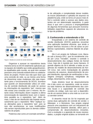 |78
Organizar e acessar os repositórios desta
maneira torna os DCVS totalmente aplicáveis pa-
ra equipes de trabalho que estão geograficamen-
te espalhados pelo mundo, ao qual nem sempre
possuem uma conexão estável entre os colabora-
dores do projeto. Porém isso não quer dizer que
uma conexão de rede, ou ao menos uma forma
de disseminar estas mudanças não seja impor-
tante para o funcionamento de DCVS, acontece
que quando um desenvolvedor utiliza um siste-
ma de controle distribuído ele pode ter acesso
às informações do repositório “pai”, mesmo que
não exista uma conexão com o mesmo. No en-
tanto estas informações dizem respeito à última
sincronização do repositório local, com o reposi-
tório paralelo ou o repositório “pai”. Além do
mais, o fato de ser distribuído não impede neces-
sariamente que o repositório “filho” replique su-
as alterações para o repositório “pai”, pois se
isso não acontecesse, as suas modificações
não seriam reproduzidas para os demais colabo-
radores do projeto.
Podemos citar como um exemplo semelhan-
te de utilização e complexidade desse modelo,
as trocas (downloads e uploads) de arquivos na
plataforma p2p, onde se torna um pouco mais di-
fícil o controle sobre o acesso aos dados exis-
tentes em um determinado repositório. A partir
disso é que vem a procura e empregabilidade
de algumas ferramentas que possuem funciona-
bilidades específicas capazes de solucionar es-
te tipo de problema.
2. Conhecendo e entendendo o Git
Enquadrada a um sistema de controle de
versão distribuído (DVCS) podemos encontrar
uma aplicação bastante eficiente, que tende a
propor diversos recursos a fim de sanar os pro-
blemas supracitados, estamos falando do proje-
to Git.
Ele é um projeto de Software Livre, libera-
do sob a licença GPL¹, que foi inicialmente cria-
do por Linus Torvalds², visando o controle e
desenvolvimento dos códigos fontes do Kernel
Linux, hoje ele é mantido por Junio Hamano. O
grande objetivo do Git é atender a todas as exi-
gências do modelo de desenvolvimento do Ker-
nel Linux, tais como manipulação de grandes
conjuntos de arquivos, desenvolvimento de pro-
jeto distribuído, operação de ramificações e mes-
clagens (merges) complexas, integridade do
código, desempenho, entre outras.
Cada diretório local de desenvolvimento
Git é tido como um repositório, onde se encon-
tra todo histórico de desenvolvimento dos com-
mits locais e a capacidade de controle das
revisões do código, tudo isso sem a dependên-
cia de um acesso direto a uma rede ou a um úni-
co servidor central.
O desenho inicial do Git foi inspirado por
outras duas aplicações de controle de versão: o
Bitkeeper, e o Monotone. Seu projeto original
possuía uma arquitetura com um mecanismo de
funcionamento bastante abstrato, difícil para a
compreensão de desenvolvedores iniciantes.
Com a evolução e a aparição de novas necessi-
dades, o projeto original acabou se tornando em
Figura 1: Modelo de controle de versão distribuído
SYSADMIN · CONTROLE DE VERSÕES COM GIT
Revista Espírito Livre | Abril 2010 | http://revista.espiritolivre.org
 