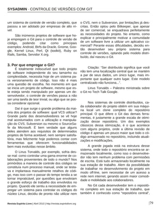 |79
um sistema de controle de versão completo, que
passou a ser adotado por empresas de alto ní-
vel.
São inúmeros projetos de software que ho-
je empregam o Git para o controle de versão de
código, podendo citar como principais
exemplos: Android, Btrfs da Oracle, Gnome, Goo-
gle, Kernel Linux, Perl, Qt (toolkit), Ruby on
Rails, Samba, Servidor X.org.
3. Por que empregar o Git?
É totalmente indiscutível que todo projeto
de software independente do seu tamanho ou
complexidade, necessita hoje de um sistema pa-
ra versionamento de código. Isso não é mais
uma questão de escolha. No momento em que
se inicia um projeto de software, mesmo que es-
te esteja sendo manipulado por apenas um de-
senvolvedor, o controle de versões passa a não
ser uma tarefa de teor trivial, ou algo que se pos-
sa considerar opcional.
Daí é que surge o grande problema da mai-
oria dos projetos de software: qual VCS utilizar?
Grande parte dos desenvolvedores se vê hoje
mal acostumados com a utilização e manipula-
ção do CVS, Subversion ou mesmo o SourceSa-
fe da Microsoft. É bem verdade que alguns
deles atendem aos requisitos de determinados
projetos de forma aceitável, nem sempre satisfa-
tória, mas felizmente hoje podemos contar com
ferramentas que oferecem funcionabilidades
bem mais evoluídas nesse âmbito.
O Linus Torvalds, por exemplo, sofria des-
se mal: como controlar uma gama enorme de co-
laborações provenientes de todo o mundo? Nos
primórdios a maneira de controle dos códigos se
constituía num processo manual, onde se testa-
va e implantava manualmente retalhos de códi-
go, mas isso com o passar do tempo tendia a se
tornar impraticável, por questões que envolviam
o grande esforço de trabalho dos envolvidos no
projeto. Quando ele sentiu a necessidade de em-
pregar um sistema para controlar os códigos do
núcleo Linux, decidiu de pronto não utilizar nem
o CVS, nem o Subversion, por limitações já des-
critas. Então optou pelo Bitkeeper, que apesar
de ser comercial, se enquadrava perfeitamente
as necessidades do projeto. No entanto, como
explicar e principalmente motivar a comunidade
de um software livre a utilizar um aplicativo co-
mercial? Perante essas dificuldades, decidiu en-
tão desenvolver seu próprio sistema para
controle de versões, optando pelo modelo distri-
buído, daí nasceu o Git.
Citação: “Ser distribuído significa que você
não tem uma localização central que se mantém
a par de seus dados, um único lugar, mais im-
portante que qualquer outro lugar. Este modelo
centralizado não funciona...”.
Linus Torvalds – Palestra ministrada sobre
o Git no Tech Talk Google.
Nos sistemas de controle distribuídos, ca-
da colaborador do projeto obtém em sua máqui-
na local um clone completo do repositório
principal. O que difere o Git das demais ferra-
mentas, é justamente a grande escala de otimi-
zação desse repositório. Um dos exemplos
clássicos dessa otimização, é o que acontece
com alguns projetos, onde a última revisão de
código é apenas um pouco maior que todo o có-
digo armazenado no repositório, incluindo atuali-
zações e modificações.
A grande jogada está na estrutura desse
sistema, onde todo o repositório encontra-se ar-
mazenado localmente, como isso o desenvolve-
dor não tem nenhum problema com permissões
de escrita. Está tudo armazenado localmente na
sua estação de trabalho. Alem da possibilidade
de trabalhar no desenvolvimento do projeto em
modo off-line, sem necessitar de um acesso a
rede nem internet, gerando assim maior comodi-
dade e mobilidade aos colaboradores.
No Git cada desenvolvedor tem o repositó-
rio completo em sua estação de trabalho, que
também é conhecido como “repositório central”,
SYSADMIN · CONTROLE DE VERSÕES COM GIT
Revista Espírito Livre | Abril 2010 | http://revista.espiritolivre.org
 