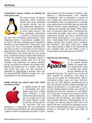 TeamViewer: acesso remoto no desktop de
Linux para Linux
Até pouco tempo se alguém
procurasse algum programa
voltado para Linux destinado
ao suporte remoto, sem ter
que redirecionar alguma por-
ta (como no caso do VNC) pa-
ra assim obter acesso e de
baixa qualidade, obviamente
o usuário ou mesmo técnico
da área não encontraria absolutamente nada.
Programas como o TeamViewer, LogMein den-
tre outros, não são novidades para a plataforma
Windows ou até mesmo MAC. Neste caso, para
o Linux, sim. Isso é uma grande novidade pois,
até onde se sabe, se este seria um dos únicos a
desempenhar esta tarefa, com suporte ao Linux.
O TeamViewer, que ainda está em sua versão
beta, inicialmente possui pacotes disponíveis pa-
ra Red Hat, Fedora, Suse, Mandriva, Ubuntu e
Debian, contendo versões para 32 e 64 bits.
Também está disponível um pacote genérico
(tar.gz), que pode ser utilizado em qualquer distri-
buição nas arquiteturas 32 e 64btis. Vale lem-
brar porém que, para uso não comercial a
utilização do TeamViewer é gratuita. Para usá-
los comercialmente, entre em contato com o de-
senvolvedor no site oficial do produto.
Adobe desiste dos planos para levar Flash
ao iPhone e iPad
A Adobe deixará de lado
a continuidade dos seus
planos para levar o Flash
para o iPhone e o iPad,
ambos fabricados pela Ap-
ple. De acordo com o site
da revista "Wired", a Ado-
be afirmou na noite da últi-
ma terça-feira (20) que
abandonou o investimento em uma ferramenta
de software que permitiria aos desenvolvedores
a aplicar o Flash nos aparelhos da Apple. "O prin-
cipal objetivo do Flash sempre foi habilitar a pla-
taforma e desenvolvimento para múltiplos
navegadores. Isto é exatamente o oposto do
que a Apple quer. Eles querem amarrar os de-
senvolvedores sob a sua plataforma, e restringir
suas opções para tornar difícil para os desenvol-
vedores mirarem outras plataformas", escreveu
o gerente de produtos da Adobe, Mike Cham-
bers. Em fevereiro, Steve Jobs, o conhecido exe-
cutivo-chefe da Apple, disse que a Adobe era
"preguiçosa" porque "tem todo o potencial para
fazer coisas interessantes, e se recusa a fazer
isso". A tecnologia Flash é problemática para a
Apple, segundo Jobs, porque trava o computa-
dor Macintosh. Jobs disse ainda que a Apple
não a apoia porque é falha. E fez a previsão de
que "ninguém mais vai usar Flash" e que "o
mundo está se direcionando para o HTML5".
Apache.org sofre ataque
O Time de Infraestrutu-
ra do projeto Apache
relatou um ataque dire-
to e direcionado contra
o servidor que hospe-
da seu software de ras-
treamento de bugs. "Se você for um usuário do
JIRA, Bugzilla ou Confluence, uma cópia em
hash de sua senha foi comprometida. JIRA e
Confluence ambos usam um hash SHA-512,
mas sem um 'salt' aleatório. Acreditamos que o
risco de haverem senhas simples baseadas em
ataques de dicionário é um tanto alta e a maio-
ria dos usuários deveria mudar suas senhas. O
Bugzilla usa SHA-256, incluíndo um 'salt' aleató-
rio. O risco para a maioria dos usuários é de bai-
xo a moderado, já que senhas baseadas em
dicionário não são eficazes, mas ainda assim é
recomendável alterá-los. Adicionalmente, se vo-
cê logou na instância Apache JIRA entre 6 de
abril e 9 de abril, você deveria considerar sua se-
nha como comprometida, já que os atacantes al-
teraram o formulário de login para logar as
senhas."
NOTÍCIAS
|08Revista Espírito Livre | Abril 2010 | http://revista.espiritolivre.org
 