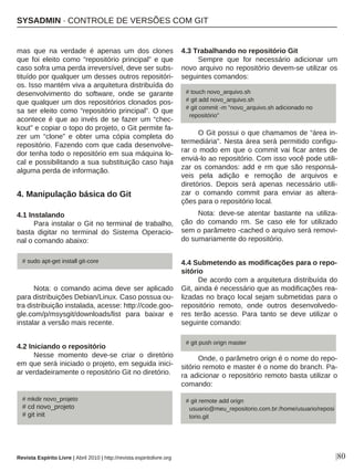 Revista Espírito Livre | Abril 2010 | http://revista.espiritolivre.org |80
mas que na verdade é apenas um dos clones
que foi eleito como “repositório principal” e que
caso sofra uma perda irreversível, deve ser subs-
tituído por qualquer um desses outros repositóri-
os. Isso mantém viva a arquitetura distribuída do
desenvolvimento do software, onde se garante
que qualquer um dos repositórios clonados pos-
sa ser eleito como “repositório principal”. O que
acontece é que ao invés de se fazer um “chec-
kout” e copiar o topo do projeto, o Git permite fa-
zer um “clone” e obter uma cópia completa do
repositório. Fazendo com que cada desenvolve-
dor tenha todo o repositório em sua máquina lo-
cal e possibilitando a sua substituição caso haja
alguma perda de informação.
4. Manipulação básica do Git
4.1 Instalando
Para instalar o Git no terminal de trabalho,
basta digitar no terminal do Sistema Operacio-
nal o comando abaixo:
Nota: o comando acima deve ser aplicado
para distribuições Debian/Linux. Caso possua ou-
tra distribuição instalada, acesse: http://code.goo-
gle.com/p/msysgit/downloads/list para baixar e
instalar a versão mais recente.
4.2 Iniciando o repositório
Nesse momento deve-se criar o diretório
em que será iniciado o projeto, em seguida inici-
ar verdadeiramente o repositório Git no diretório.
4.3 Trabalhando no repositório Git
Sempre que for necessário adicionar um
novo arquivo no repositório devem-se utilizar os
seguintes comandos:
O Git possui o que chamamos de “área in-
termediária”. Nesta área será permitido configu-
rar o modo em que o commit vai ficar antes de
enviá-lo ao repositório. Com isso você pode utili-
zar os comandos: add e rm que são responsá-
veis pela adição e remoção de arquivos e
diretórios. Depois será apenas necessário utili-
zar o comando commit para enviar as altera-
ções para o repositório local.
Nota: deve-se atentar bastante na utiliza-
ção do comando rm. Se caso ele for utilizado
sem o parâmetro -cached o arquivo será removi-
do sumariamente do repositório.
4.4 Submetendo as modificações para o repo-
sitório
De acordo com a arquitetura distribuída do
Git, ainda é necessário que as modificações rea-
lizadas no braço local sejam submetidas para o
repositório remoto, onde outros desenvolvedo-
res terão acesso. Para tanto se deve utilizar o
seguinte comando:
Onde, o parâmetro orign é o nome do repo-
sitório remoto e master é o nome do branch. Pa-
ra adicionar o repositório remoto basta utilizar o
comando:
# touch novo_arquivo.sh
# git add novo_arquivo.sh
# git commit -m "novo_arquivo.sh adicionado no
repositório"
# sudo apt-get install git-core
SYSADMIN · CONTROLE DE VERSÕES COM GIT
# mkdir novo_projeto
# cd novo_projeto
# git init
# git push orign master
# git remote add orign
usuario@meu_repositorio.com.br:/home/usuario/reposi
torio.git
 
