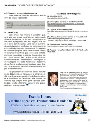 Revista Espírito Livre | Abril 2010 | http://revista.espiritolivre.org |81
4.5 Clonando um repositório remoto
Para obter um clone do repositório remoto
deve-se utilizar o comando:
5. Conclusão
Este artigo nos motiva a acreditar que,
uma vez que tenha escolhido um determinado
sistema de controle de versão, cuidadosamente
estudado e preparado para seu projeto, este po-
de e deve ser de grande valia para o aumento
da produtividade e melhorias no gerenciamento
e controle dos arquivos. No entanto, é importan-
te salientar que para haver uma escolha correta
do sistema de controle que se encaixe perfeita-
mente ao contexto do problema, é necessário ob-
ter conhecimento das características técnicas,
funcionabilidades, desempenho, vantagens e
desvantagens de cada ferramenta disponível,
dessa forma sendo possível sinalizar quais des-
sas características são mais relevantes para su-
prir as necessidades.
Foi justamente isso que se tentou mostrar
neste documento. A indicação e o emprego do
Git, uma ferramenta que atende de forma eficien-
te e satisfatória os requisitos relacionados ao
controle dos códigos fonte para sistemas distri-
buídos, sendo totalmente aplicável em grande
parte dos projetos atuais.
GLEUDSON JUNIOR é Analista de Suporte,
graduado em Redes de Computadores, Pós-
graduando em Segurança de Redes e
Sistemas, membro colaborador assíduo de
comunidades Software Livre/Open Source,
atua também como freelancer nas áreas de
Serviços e Segurança de Redes e Sistemas
desde 2005. Apaixonado pelo sistema do
pinguim, por acreditar que a liberdade é pra
todos. Site:
http://www.gleudson.blogspot.com.
Para mais informações:
[1] Wikipédia (CVS):
http://pt.wikipedia.org/wiki/Cvs
[2] Introdução a Controle de Versão Distribuído:
http://betterexplained.com/articles/intro-to-distributed-
version-control-illustrated/
[3] Controle de versões com o Git:
http://blog.softa.com.br/2009/9/controle-de-vers-es-com-o-
git
[4] L Glassy. Using version control to oberve student
software development processes.
Jornal of Computing Sciences in Colleges. Janeiro 2006
[5] Entendendo o Conceito do Git:
http://www.eecs.harvard.edu/~cduan/technical/git/
[6] Palestra – Linus Torvalds on Git. Tech Talk Google.
Maio 2007.
# git clone
usuario@meu_repositorio.com.br:/home/usuario/reposi
torio.git
SYSADMIN · CONTROLE DE VERSÕES COM GIT
 