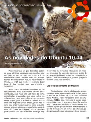 Pouco maior que um gato doméstico, poden-
do pesar até 30 kg, tem cauda curta e orelhas bicu-
das, com um tufo de pelos nas pontas e é um
mamífero de ordem carnívora. Bom, não estamos
falando do animal em si, mas, da nova versão do
Ubuntu, à 10.04 que recebe o codinome Lucid
Lynx. A data prevista para sua chegada é
29/04/2010.
Assim, como nas versões anteriores, os de-
senvolvedores estão trabalhando pesado nessa
distribuição, para mais uma vez trazer de forma
centralizada e organizada o que há de melhor em
software livre, como sempre fizeram os que atuam
nesse projeto junto à Canonical. Porém essa é
mais uma daquelas épocas difíceis, já que não se
corre para lançar mais uma versão como as que te-
mos de seis em seis meses, pois chegou a vez de
outra LTS (Long Term Support) e toda correria é
para tornar-lá uma versão estável e corrigir bugs
decorrentes das inovações introduzidas em relea-
ses anteriores. Se você não conhecem o ciclo de
lançamento do Ubuntu, estará se perguntando o
que é LTS? Calma! irei explicar, para os que já co-
nhecem, serve para relembrar.
Ciclo de lançamento do Ubuntu
As distribuições Ubuntu são lançadas semes-
tralmente, tendo a primeira versão 4.10, lançamen-
to em 20 de outubro de 2004, com codinome
Warty Warthog. Fator interessante é que essa nu-
meração (4.10) é para referenciar o ano de lança-
mento 2004, com o seu respectivo mês outubro
(10). O que enseja a existência desse ciclo de lan-
çamento é para que os usuários tenham sempre o
que há de mais novo em termos de softwares, po-
rém para aqueles que não gostam dessa constan-
ANÁLISE · AS NOVIDADES DO UBUNTU 10.04
As novidades do Ubuntu 10.04
Por Wagner Emmanoel
|82Revista Espírito Livre | Abril 2010 | http://revista.espiritolivre.org
 