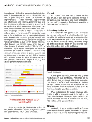 |83
te mudança, vale lembrar que cada distribuição lan-
çada é suportada por um período de dezoito me-
ses, e para empresas onde o trabalho de
implementação é mais doloroso. Depreende-se
que dificilmente uma empresa por menor que seja
tem apenas uma máquina, e quando a empresa é
de médio porte acima, geralmente falamos em “par-
ques computacionais”, o que torna difícil essa cons-
tante mudança, devido a fatores como: tempo,
mão-de-obra e treinamento. Foi pensando nisso
que a Canonical junto com a comunidade Ubuntu
criou as versões LTS, essas que por sua vez, têm
um suporte por longo tempo, sendo três anos para
versões Desktops, já que sofrem muitas modifica-
ções durante esse período e cinco anos para ver-
sões Servers. A primeira versão LTS foi a 6.06, de
codinome Dapper Drake. Como pode ser visto pe-
lo número da versão, a primeira LTS saiu do forno
com dois meses de atraso, já que os lançamentos
deveriam ocorrer sempre em abril (04) e outubro
(10), fazendo assim seu ciclo semestral desde o
seu primeiro lançamento. Vejam o cronograma
abaixo para melhor entendimento.
Novidades da versão 10.04
Lucid Lynx
Bom, agora que já entendemos o ciclo de
lançamento do Ubuntu, vejamos algumas novida-
des que o Ubuntu 10.04 Lucid Lynx trás.
Kernel
O Ubuntu 10.04 virá com o kernel na ver-
são 2.6.32.X, pois este já foi bastante testado e
será ele que irá assegurar uma maior estabilida-
de, um melhor suporte a hardwares recentes e
maior rapidez no dia a dia.
Inicialização (boot)
Foi removido HAL (camada de abstração
de hardware), tornando a inicialização mais rápi-
da, além de facilitar a saída de uma suspensão.
Essa experiência ao ligar o seu sistema e ver
fluir de forma atrativa e rápida, tentando atingir
os dez segundos de boot, em dispositivos equi-
valentes ao Dell Mini v10 é fantástico.
Como pode ser visto, ocorreu uma grande
mudança com sua identidade. Inspirando-se na
ideia de luz, traz um visual totalmente inovador,
que segundo a Canonical, esse tipo de softwa-
re “light”, utiliza os recursos da máquina de ma-
neira eficiente, além de executar rápido e ser de
fácil manutenção quando necessário.
Para utilizadores de placas gráficas Intel,
Nvidia e ATI, a sensação será ainda melhor. A
única desvantagem desse processo é não poder
piscar os olhos durante a inicialização, se fizer,
não poderá ver o que aconteceu.
Gnome
A versão 2.30 do ambiente gráfico Gnome
trará melhoramentos gerais em todas as aplica-
ções, incluindo o cliente de mensagens instantâ-
Figura 1 - Ciclo de evoluções
Figura 2 - Inicialização
Revista Espírito Livre | Abril 2010 | http://revista.espiritolivre.org
ANÁLISE · AS NOVIDADES DO UBUNTU 10.04
 