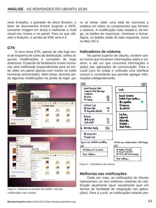 |84
neas Empathy, o gravador de disco Brasero, o
leitor de documentos Evince (suporte a OCR,
converter imagem em texto) e melhorias a nível
visual nos ícones e no painel. Para os que utili-
zam o Kubuntu, a versão do KDE será 4.4.
GTK
O novo tema GTK, apesar de não fugir tan-
to do esquema de cores da distribuição, sofreu al-
gumas modificações e correções de bugs
anteriores. O pacote de fantásticos ícones Huma-
nity será melhorado (especialmente para se ten-
tar obter um painel apenas com ícones no estilo
Humanity acinzentado). Além disso, teremos ain-
da algumas modificações na janela de login, pa-
ra se tentar obter uma total de harmonia e
estética em todos os componentes que formam
o sistema. A modificação mais notada é, de lon-
ge, os botões de maximizar, minimizar e fechar.
Agora, os botões estão do lado esquerdo, como
no Mac OS X.
Indicadores de sistema
No painel superior do Ubuntu, existem vári-
os ícones que fornecem informações sobre o sis-
tema, e até um que concentra informações e
ações das aplicações de comunicação. Para o
Lucid Lynx foi criado e unificado uma interface
comum e consistente que permite agregar infor-
mações inteligentemente.
Melhorias nas notificações
Cada vez mais, as notificações do Ubuntu
representam um dos melhores sistemas de noti-
ficação atualmente (quer visualmente quer em
termos de facilidade de integração nas aplica-
ções). Para o Lucid, as notificações estarão pre-
Figura 3 - Mudança na posição dos botões: uma das
modificações mais notadas
Figura 4 - Indicadores de sistema
Revista Espírito Livre | Abril 2010 | http://revista.espiritolivre.org
ANÁLISE · AS NOVIDADES DO UBUNTU 10.04
 
