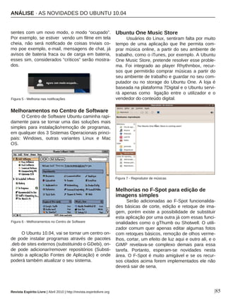 sentes com um novo modo, o modo “ocupado”.
Por exemplo, se estiver vendo um filme em tela
cheia, não será notificado de coisas triviais co-
mo poe exemplo, e-mail, mensagens de chat, já
avisos de bateria fraca ou de carga em bateria,
esses sim, considerados “críticos” serão mostra-
dos.
Melhoramentos no Centro de Software
O Centro de Software Ubuntu caminha rapi-
damente para se tornar uma das soluções mais
simples para instalação/remoção de programas,
em qualquer dos 3 Sistemas Operacionais princi-
pais: Windows, outras variantes Linux e Mac
OS.
O Ubuntu 10.04, vai se tornar um centro on-
de pode instalar programas através de pacotes
.deb de sites externos (substituindo o GDebi), on-
de pode adicionar/remover repositórios (Substi-
tuindo a aplicação Fontes de Aplicação) e onde
poderá também atualizar o seu sistema.
Ubuntu One Music Store
Usuários do Linux, sentiram falta por muito
tempo de uma aplicação que lhe permita com-
prar música online, a partir do seu ambiente de
trabalho, como o iTunes, por exemplo. A Ubuntu
One Music Store, pretende resolver esse proble-
ma. Foi integrado ao player Rhythmbox, recur-
sos que permitirão comprar músicas a partir do
seu ambiente de trabalho e guardar no seu com-
putador ou no storage do Ubuntu One. A loja é
baseada na plataforma 7Digital e o Ubuntu servi-
rá apenas como ligação entre o utilizador e o
vendedor do conteúdo digital.
Melhorias no F-Spot para edição de
imagens simples
Serão adicionadas ao F-Spot funcionalida-
des básicas de corte, edição e retoque de ima-
gem, porém existe a possibilidade de substituir
esta aplicação por uma outra já com essas funci-
onalidades como o gThumb ou Shotwell. O utili-
zador comum quer apenas editar algumas fotos
com retoques básicos, remoção de olhos verme-
lhos, cortar, um efeito de luz aqui e outro ali, e o
GIMP revelava-se complexo demais para essa
tarefa. Portanto, esperam-se novidades nesta
área. O F-Spot é muito amigável e se os recur-
sos citados acima forem implementados ele não
deverá sair de sena.
|85
Figura 6 - Melhoramentos no Centro de Software
Figura 5 - Melhoria nas notificações
Figura 7 - Reprodutor de músicas
Revista Espírito Livre | Abril 2010 | http://revista.espiritolivre.org
ANÁLISE · AS NOVIDADES DO UBUNTU 10.04
 