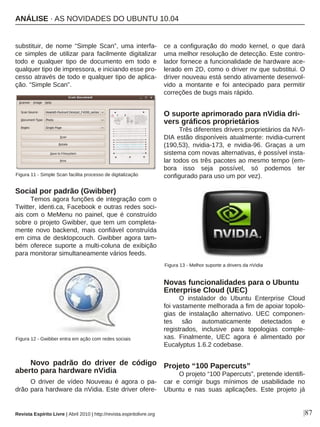 substituir, de nome “Simple Scan”, uma interfa-
ce simples de utilizar para facilmente digitalizar
todo e qualquer tipo de documento em todo e
qualquer tipo de impressora, e iniciando esse pro-
cesso através de todo e qualquer tipo de aplica-
ção. “Simple Scan”.
Social por padrão (Gwibber)
Temos agora funções de integração com o
Twitter, identi.ca, Facebook e outras redes soci-
ais com o MeMenu no painel, que é construído
sobre o projeto Gwibber, que tem um completa-
mente novo backend, mais confiável construída
em cima de desktopcouch. Gwibber agora tam-
bém oferece suporte a multi-coluna de exibição
para monitorar simultaneamente vários feeds.
Novo padrão do driver de código
aberto para hardware nVidia
O driver de vídeo Nouveau é agora o pa-
drão para hardware da nVidia. Este driver ofere-
ce a configuração do modo kernel, o que dará
uma melhor resolução de detecção. Este contro-
lador fornece a funcionalidade de hardware ace-
lerado em 2D, como o driver nv que substitui. O
driver nouveau está sendo ativamente desenvol-
vido a montante e foi antecipado para permitir
correções de bugs mais rápido.
O suporte aprimorado para nVidia dri-
vers gráficos proprietários
Três diferentes drivers proprietários da NVI-
DIA estão disponíveis atualmente: nvidia-current
(190,53), nvidia-173, e nvidia-96. Graças a um
sistema com novas alternativas, é possível insta-
lar todos os três pacotes ao mesmo tempo (em-
bora isso seja possível, só podemos ter
configurado para uso um por vez).
Novas funcionalidades para o Ubuntu
Enterprise Cloud (UEC)
O instalador do Ubuntu Enterprise Cloud
foi vastamente melhorada a fim de apoiar topolo-
gias de instalação alternativo. UEC componen-
tes são automaticamente detectados e
registrados, inclusive para topologias comple-
xas. Finalmente, UEC agora é alimentado por
Eucalyptus 1.6.2 codebase.
Projeto “100 Papercuts”
O projeto “100 Papercuts”, pretende identifi-
car e corrigir bugs mínimos de usabilidade no
Ubuntu e nas suas aplicações. Este projeto já
|87
Figura 11 - Simple Scan facilita processo de digitalização
Figura 12 - Gwibber entra em ação com redes sociais
Figura 13 - Melhor suporte a drivers da nVidia
Revista Espírito Livre | Abril 2010 | http://revista.espiritolivre.org
ANÁLISE · AS NOVIDADES DO UBUNTU 10.04
 