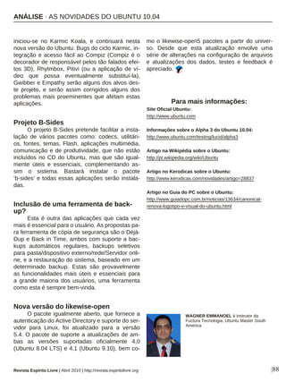 iniciou-se no Karmic Koala, e continuará nesta
nova versão do Ubuntu. Bugs do ciclo Karmic, in-
tegração e acesso fácil ao Compiz (Compiz é o
decorador de responsável pelos tão falados efei-
tos 3D), Rhytmbox, Pitivi (ou a aplicação de ví-
deo que possa eventualmente substituí-la),
Gwibber e Empathy serão alguns dos alvos des-
te projeto, e serão assim corrigidos alguns dos
problemas mais proeminentes que afetam estas
aplicações.
Projeto B-Sides
O projeto B-Sides pretende facilitar a insta-
lação de vários pacotes como: codecs, utilitári-
os, fontes, temas, Flash, aplicações multimédia,
comunicação e de produtividade, que não estão
incluídos no CD do Ubuntu, mas que são igual-
mente úteis e essenciais, complementando as-
sim o sistema. Bastará instalar o pacote
‘b-sides’ e todas essas aplicações serão instala-
das.
Inclusão de uma ferramenta de back-
up?
Esta é outra das aplicações que cada vez
mais é essencial para o usuário. As propostas pa-
ra ferramenta de cópia de segurança são o Déjà-
Dup e Back in Time, ambos com suporte a bac-
kups automáticos regulares, backups seletivos
para pasta/dispositivo externo/rede/Servidor onli-
ne, e a restauração do sistema, baseado em um
determinado backup. Estas são provavelmente
as funcionalidades mais úteis e essenciais para
a grande maioria dos usuários, uma ferramenta
como esta é sempre bem-vinda.
Nova versão do likewise-open
O pacote igualmente aberto, que fornece a
autenticação do Active Directory e suporte do ser-
vidor para Linux, foi atualizado para a versão
5.4. O pacote de suporte a atualizações de am-
bas as versões suportadas oficialmente 4,0
(Ubuntu 8.04 LTS) e 4,1 (Ubuntu 9.10), bem co-
mo o likewise-open5 pacotes a partir do univer-
so. Desde que esta atualização envolve uma
série de alterações na configuração de arquivos
e atualizações dos dados, testes e feedback é
apreciado.
WAGNER EMMANOEL é Instrutor da
Fuctura Tecnologia, Ubuntu Master South
America
Revista Espírito Livre | Abril 2010 | http://revista.espiritolivre.org |88
Para mais informações:
Site Oficial Ubuntu:
http://www.ubuntu.com
Informações sobre o Alpha 3 do Ubuntu 10.04:
http://www.ubuntu.com/testing/lucid/alpha3
Artigo na Wikipédia sobre o Ubuntu:
http://pt.wikipedia.org/wiki/Ubuntu
Artigo no Kerodicas sobre o Ubuntu:
http://www.kerodicas.com/novidades/artigo=28837
Artigo no Guia do PC sobre o Ubuntu:
http://www.guiadopc.com.br/noticias/13634/canonical-
renova-logotipo-e-visual-do-ubuntu.html
ANÁLISE · AS NOVIDADES DO UBUNTU 10.04
 