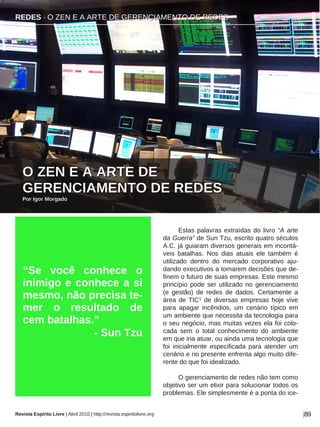 REDES · O ZEN E A ARTE DE GERENCIAMENTO DE REDES
Revista Espírito Livre | Abril 2010 | http://revista.espiritolivre.org |89
Estas palavras extraídas do livro “A arte
da Guerra” de Sun Tzu, escrito quatro séculos
A.C. já guiaram diversos generais em incontá-
veis batalhas. Nos dias atuais ele também é
utilizado dentro do mercado corporativo aju-
dando executivos a tomarem decisões que de-
finem o futuro de suas empresas. Este mesmo
princípio pode ser utilizado no gerenciamento
(e gestão) de redes de dados. Certamente a
área de TIC1 de diversas empresas hoje vive
para apagar incêndios, um cenário típico em
um ambiente que necessita da tecnologia para
o seu negócio, mas muitas vezes ela foi colo-
cada sem o total conhecimento do ambiente
em que iria atuar, ou ainda uma tecnologia que
foi inicialmente especificada para atender um
cenário e no presente enfrenta algo muito dife-
rente do que foi idealizado.
O gerenciamento de redes não tem como
objetivo ser um elixir para solucionar todos os
problemas. Ele simplesmente é a ponta do ice-
“Se você conhece o
inimigo e conhece a si
mesmo, não precisa te-
mer o resultado de
cem batalhas.”
- Sun Tzu
RREEDDEESS ·· OO ZZEENN EE AA AARRTTEE DDEE GGEERREENNCCIIAAMMEENNTTOO DDEE RREEDDEESS
OO ZZEENN EE AA AARRTTEE DDEE
GGEERREENNCCIIAAMMEENNTTOO DDEE RREEDDEESS
PPoorr IIggoorr MMoorrggaaddoo
 