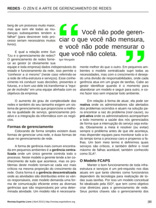 REDES · O ZEN E A ARTE DE GERENCIAMENTO DE REDES
Revista Espírito Livre | Abril 2010 | http://revista.espiritolivre.org |90
berg de um processo muito maior,
mas que sem ele todas as mu-
danças subsequentes tendem a
falhar2 (para descrever todo pro-
cesso seriam necessários muitos
livros).
E qual a relação entre Sun
Tzu e o gerenciamento de redes?
O gerenciamento de redes forne-
ce ao gestor (e obviamente sua
equipe e toda empresa) dados indispensáveis do
estado e funcionamento da rede, isso permite o
“conhecer a si mesmo” (neste caso referindo-se
a rede de infra-estrutura e serviços). Esse conhe-
cimento irá conduzir suas decisões, presentes e
futuras, e o bom uso dele irá transformar a “equi-
pe de incêndio” em uma equipe alinhada com os
objetivos da empresa.
O aumento do grau de complexidade das
redes e também do seu tamanho exigem um sis-
tema de gerenciamento que proporcione a melho-
ria na qualidade de serviço, gerenciamento pró-
ativo e a integração da informática com os negó-
cios.
Formas de gerenciamento
Colocando de forma simples existem duas
formas de gerenciar uma rede, e duas formas de
atuar no gerenciamento de rede.
A forma de gerência mais comum encontra-
da em pequenos ambientes é a gerência centra-
lizada onde um único gerente controla todo o
processo. Neste modelo o gerente tende a ter co-
nhecimento de tudo que acontece, mas os pro-
blemas deste modelo tornam-se cada vez mais
críticos na mesma proporção do crescimento da
rede. Outra forma é a gerência descentralizada
onde as atividades são distribuídas entre os vári-
os responsáveis, este modelo demanda uma for-
ma de comunicação eficiente entre as diversas
gerências que são responsáveis por uma deter-
minada atividade. Um modelo não é necessaria-
mente melhor do que o outro. Em pequenos am-
bientes o modelo centralizado supri todas as
necessidades, mas com o crescimento é deseja-
do uma divisão de responsabilidades, onde cada
gerência atua em um grupo de tarefas. Cabe ao
gestor identificar quando é o momento para
abandonar um modelo e seguir para outro, e co-
mo fazer isso sem impactar todo ambiente.
Em relação à forma de atuar, ela pode ser
reativa onde os administradores são alertados
dos problemas ocorridos e atuam na solução pa-
ra encontrar a raiz do problema (root cause), ou
pró-ativa onde os administradores acompanham
a todo momento a saúde dos nós gerenciados
de forma que a interrupção do serviço seja evita-
da. Obviamente a meta é resolver (ou evitar)
sempre o problema antes de que ele aconteça,
mas dispender equipes para monitorar tudo a to-
do tempo torna o processo caro e propenso a fa-
lhas. Um bom meio termo é definirmos quais
serviços são críticos, e também definir o nível
máximo de falhas aceitável, também conhecido
como SLA3.
O Modelo FCAPS
Manter o bom funcionamento de toda infra-
estrutura e serviços é um pré-requisito nos dias
atuais em que tanto clientes como funcionários
dependem da tecnologia para realização de to-
das suas tarefas. Por isso um modelo conceitual
foi idealizado pela ISO4, que tem como objetivo
criar diretrizes para o gerenciamento de rede.
Seus pontos chaves são o gerenciamento dos
Você não pode geren-
ciar o que você não mensura,
e você não pode mensurar o
que você não coleta.
Igor Morgado
 