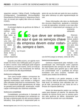 REDES · O ZEN E A ARTE DE GERENCIAMENTO DE REDES
Revista Espírito Livre | Abril 2010 | http://revista.espiritolivre.org |91
seguintes campos: Falhas (Fault), Configuração
(Configuration), Contabilidade (Accountability),
Desempenho (Performance) e Segurança (Secu-
rity). As iniciais (em inglês) dão nome ao modelo
FCAPS.
Gerência de falhas
O principal objetivo da gerência de falhas é
detectar, isolar,
notificar, corri-
gir e anotar
(log) todas as
falhas que
ocorram em
uma rede. Adi-
cionalmente es-
tes dados po-
dem ser
utilizados para
predizer erros,
desta forma a
rede estará
sempre disponível.
Quando uma falha ocorre, um agente moni-
torado irá enviar uma notificação para um geren-
te sobre o evento. Esta notificação pode disparar
um alarme ou um outro evento, como um mail pa-
ra o administrador, uma ferramenta de backup
ou um sistema de alta disponibilidade.
Gerência de configuração
Tem como função coletar e armazenar da-
dos sobre hardware e software em todos os
agentes monitorados, suas versões e configura-
ções utilizadas (seja local ou remotamente). Tam-
bém é responsável pelo agendamento de todas
as paradas para substituição, atualização, modifi-
cação e eliminação dos sistemas existentes.
Gerência de contabilidade
Contabilidade normalmente é chamada de
gerenciamento de bilhetagem (em ambientes on-
de haja a cobrança pelo uso dos serviços disponi-
bilizados). Esta gerência é responsável pelo re-
gistro do uso da rede por parte de seus usuários,
seja pela cobrança ou pela regulamentação do
uso.
Estas informações são úteis na distribuição
dos recursos disponíveis, ajudando a minimizar
o custo de operações, tornando o uso mais efeti-
vo, também é responsável por assegurar um fa-
turamento
adequado.
Diversos
tipos de esta-
tísticas podem
ser utilizadas
como parâme-
tros para esta
divisão/co-
brança, ente
os mais co-
muns estão:
Uso de disco,
uso de link (carga ou tempo), ciclos de CPU.
Gerência de desempenho
Gerência responsável pela medição e dis-
ponibilização das informações sobre aspectos
de desempenho dos serviços de rede. Estes da-
dos são usados para garantir que a rede opere
em conformidade com a qualidade de serviço
acordados com seus usuários. Também são
usados para análise de tendência.
Ela permite a um gestor preparar a rede
para o futuro, além de determinar a eficiência da
rede atual. As métricas mais utilizadas são: car-
ga de rede, percentual de uso, taxas de erro e
tempos de resposta (latência).
Níveis de desempenho podem ser configu-
rados para disparar um alarme. Os alarmes são
tratados da mesma forma que os eventos gera-
dos pela gerência de falhas, obviamente que
eles variam de acordo com sua criticidade.
O que deve ser entendi-
do aqui é que os serviços chave
da empresa devem estar rodan-
do, sempre e bem.
Igor Morgado
 