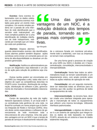 REDES · O ZEN E A ARTE DE GERENCIAMENTO DE REDES
Revista Espírito Livre | Abril 2010 | http://revista.espiritolivre.org |94
Eventos: Gera eventos re-
lacionados com os dados coleta-
dos; ou correlaciona eventos múl-
tiplos para gerar um evento mais
complexo. Um evento simples po-
deria ser a parada de uma inter-
face de rede identificando que o
servidor está inalcançável, um
mais complexo poderia ser a uma
identificação de múltiplas interfa-
ces de rede indisponíveis, indi-
cando por exemplo que um rotea-
dor está com problemas.
Alarmes: Dispara alarmes
quando determinados eventos são identificados.
Esses alarmes podem também disparar ações
corretivas como enviar um comando para um sis-
tema de alta-disponibilidade ou desativar um dis-
positivo gerenciado.
Notificação: Notifica os administradores pa-
ra que um diagnóstico seja elaborado e um pla-
no de ação para solução do problema seja cria-
do.
Outras tarefas podem ser encontradas em
um NMS (ou integradas a ele), todas elas com o
objetivo de suprir as competências descritas no
FCAPS como: Inventário, distribuição de configu-
ração, distribuição de software e jobs, gerencia-
mento de chamados e funcionalidades relaciona-
das.
NOC/GIRS
Centro de operações de rede (do inglês:
Network Operations Center). É um local onde fi-
ca centralizada toda gerência de uma rede, no
Brasil foi cunhado um nome próprio que é Gerên-
cia Integrada de Redes e Serviços (GIRS). Atra-
vés deste centro especialistas e softwares de ge-
renciamento de rede monitoram toda a
intra-estrutura de uma empresa. Uma das gran-
des vantagens em ter um NOC é que o tempo de
parada de serviços é drasticamente reduzido (da-
da a estrutura focada em monitorar pró-ativa-
mente todo o ambiente), com isso as empresas
se tornam mais competitivas.
De uma forma geral o processo de criação
de uma GIRS (ou NOC) é dividido em 4 fases:
centralização, consolidação, interconectividade e
interoperabilidade.
Centralização: Nesta fase todos os admi-
nistradores locais se tornam subordinados à um
departamento único, com amplo controle sobre
todas as ações relativas de operação de rede.
Consolidação: em um segundo momento,
deve ser elaborada todas as diretrizes para os
sistemas que irão auxiliar na gerência de todos
os equipamentos de rede.
Interconectividade: na terceira fase, deve
ser criada uma interface integrada para opera-
ção e manutenção de todos os equipamentos
que utilizem uma mesma tecnologia. Utilizando
interfaces padronizadas.
Interoperabilidade: o objetivo da última fa-
se é a um sistema de operações que integre to-
dos os dados da rede baseados no modelo
FCAPS, através de um sistema e base de dados
totalmente integrado.
Uma das grandes
vantagens de um NOC, é a
redução drástica dos tempos
de parada, tornando as em-
presas mais competi-
tivas.
Igor Morgado
 