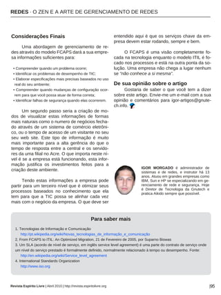 REDES · O ZEN E A ARTE DE GERENCIAMENTO DE REDES
Revista Espírito Livre | Abril 2010 | http://revista.espiritolivre.org |95
Considerações Finais
Uma abordagem de gerenciamento de re-
des através do modelo FCAPS dará a sua empre-
sa informações suficientes para:
• Compreender quando um problema ocorre;
• Identificar os problemas de desempenho de TIC;
• Elaborar especificações mais precisas baseados no uso
real do seu ambiente;
• Compreender quando mudanças de configuração ocor-
rem para que você possa atuar de forma correta;
• Identificar falhas de segurança quando elas ocorrerem.
Um segundo passo seria a criação de mo-
dos de visualizar estas informações de formas
mais naturais como o numero de negócios fecha-
do através de um sistema de comércio eletrôni-
co, ou o tempo de acesso de um visitante no seu
seu web site. Este tipo de informação é muito
mais importante para a alta gerência do que o
tempo de resposta entre a central e os servido-
res da uma filial no Acre. O que importa neste ní-
vel é se a empresa está funcionando, esta infor-
mação justifica os investimentos feitos para a
criação deste ambiente.
Tendo estas informações a empresa pode
partir para um terceiro nível que é otimizar seus
processos baseados no conhecimento que ela
tem para que a TIC possa se alinhar cada vez
mais com o negócio da empresa. O que deve ser
entendido aqui é que os serviços chave da em-
presa devem estar rodando, sempre e bem.
O FCAPS é uma visão completamente fo-
cada na tecnologia enquanto o modelo ITIL é fo-
cado nos processos e está na outra ponta da so-
lução. Uma empresa não chega a lugar nenhum
se “não conhece a si mesma”.
De sua opinião sobre o artigo
Gostaria de saber o que você tem a dizer
sobre este artigo. Envie-me um e-mail com a sua
opinião e comentários para igor-artigos@gnute-
ch.info.
Para saber mais
1. Tecnologias de Informação e Comunicação
http://pt.wikipedia.org/wiki/Novas_tecnologias_de_informação_e_comunicação
2. From FCAPS to ITIL: An Optimized Migration, 21 de Fevereiro de 2005, por Suparno Biswas
3. Um SLA (acordo de nível de serviço, em inglês service level agreement) é uma parte do contrato de serviço onde
um nível do serviço prestado é formalmente definido, normalmente relacionado à tempo ou desempenho. Fonte:
http://en.wikipedia.org/wiki/Service_level_agreement
4. International Standards Organization
http://www.iso.org
IGOR MORGADO é administrador de
sistemas e de redes, e instrutor há 13
anos. Atuou em grandes empresas como
IBM, Sun e HP se especializando em ge-
renciamento de rede e segurança. Hoje
é Diretor de Tecnologia da Gnutech e
pratica Aikido sempre que possível.
 