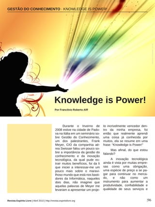 Durante o Inverno de
2008 estive na cidade de Pado-
va na Itália em um seminário so-
bre Gestão do Conhecimento,
um dos palestrantes, Frank
Meyer, CIO da companhia aé-
rea Swissair falou um pouco so-
bre a importância da gestão do
conhecimento e da inovação
tecnológica, da qual pude ex-
trair muitos benefícios, foi da li
que iniciei a interessar-me um
pouco mais sobre o maravi-
lhoso mundo que está nos basti-
dores da Informática, naqueles
dois dias, não imaginei que
aquelas palavras de Meyer me
levariam a apresentar um proje-
to incrivelmente vencedor den-
tro da minha empresa, foi
então que realmente aprendi
uma coisa já conhecida por
muitos, ela se resume em uma
frase: “Knowledge is Power!”
Mas afinal, do que estou
falando?
A inovação tecnológica
ainda é vista por muitas empre-
sas como uma obrigação,
uma espécie de preço a se pa-
gar para continuar no merca-
do, e não como um
instrumento para aumentar a
produtividade, confiabilidade e
qualidade de seus serviços e
GESTÃO DO CONHECIMENTO · KNOWLEDGE IS POWER!
Knowledge is Power!
Por Francilvio Roberto Alff
|96
AbdulazizAlmansour-sxc.hu
Revista Espírito Livre | Abril 2010 | http://revista.espiritolivre.org
 
