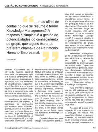 |97
produtos. Obviamente isso é
em certa maneira aceitável
uma volta que pensamos que
a a Gestão Empresarial atra-
vés de sistemas informativos é
algo muito novo nos ambientes
de Small Business. Logicamen-
te a informática e todo o mar
de possibilidades que ela carre-
ga com si provavelmente não
precisará de muito tempo para
demonstrar seu potencial total.
Atualmente no setor infor-
mático de qualquer empresa, a
quantidade de informações
que escorem entre softwares,
queries, análises e mãos huma-
nas é sem nenhuma dúvida as-
sustadora, haja ela cinquenta
ou cinco mil colaboradores. A
estrutura empresarial que hoje
chamamos Information Techno-
logy tem uma importância signi-
ficativa em todos os principais
pontos de uma empresa em ma-
neira direta ou indireta. E para
gerir essa importante e massi-
va quantidade de informações
que a T.I. detêm nas empresas
precisamos de um sistema cola-
borativo organizado, dinâmico
e funcional para manter o
“trem” de talentos humanos so-
bre os “trilhos” da inovação, al-
guns já sabem bem sobre o
que estou tentando falar. A
sua filosofia colaborativa come-
çou a ser desenvolvida a mui-
tos anos, e de algum tempo
para cá tem-se falado muito,
vos apresento: Knowledge Ma-
nagement.
Quando falamos em Kno-
wledge Management (abrevia-
ção: KM) muitos se assustam
ou até mesmo subestimam a
importância desse termo. O
KM ou simplesmente chamado
em português Gestão do Co-
nhecimento infelizmente é ain-
da um horizonte longe de
muitas empresas, mas afinal
de contas no que se resume o
termo Knowledge Manage-
ment? A resposta é simples: é
a gestão das potencialidades
do conhecimento de grupo,
que alguns espertos preferem
chamá-la de Patrimônio Huma-
no Empresarial.
Knowledge Management
pode ser resumida em identifi-
car, administrar e valorizar tu-
do aquilo que uma
organização ou empresa sabe,
ou poderia saber. Capacidade
e experiências pessoais, arqui-
vos, documentos, bibliotecas,
a intimidade entre cliente e for-
necedor e todas as informa-
ções presentes em data bases
informáticos. É assim que Tho-
mas H. Davenport define o
Knowledge Management.
Para entender a importân-
cia do KM precisamos olhar
um pouco para o nosso passa-
do recente. Analisando as mu-
tações empresariais do último
século não é tão difícil prever o
rumo que ele seguirá nos próxi-
mos anos.
Nos anos 20 a única preo-
cupação de uma empresa era
a produção em massa. Nos
anos 50 o objetivo era produzir
e vender, no final dessa déca-
da os primeiros sinais de valori-
zação pessoal começaram a
...mas afinal de
contas no que se resume o termo
Knowledge Management? A
resposta é simples: é a gestão de
potencialidades do conhecimento
de grupo, que alguns espertos
preferem chamá-la de Patrimônio
Humano Empresarial.
Francilvio Alff
GESTÃO DO CONHECIMENTO · KNOWLEDGE IS POWER!
Revista Espírito Livre | Abril 2010 | http://revista.espiritolivre.org
 