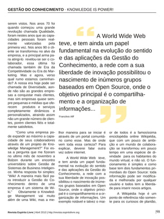 |98
serem vistos. Nos anos 70 foi
quando começou uma grande
revolução chamada Qualidade,
foram nestes anos que as capa-
cidades pessoais foram real-
mente valorizadas pela
primeira vez. Nos anos 90 o cli-
ente se transformou no alvo da
empresa, e a principal arma pa-
ra atingi-lo revelou-se ser o co-
laborador, essa última foi
chamada também de Era da
Competitividade ou Era do Mar-
keting. Mas e agora, verso
qual rumo estamos caminhan-
do? A nossa era hoje pode ser
chamada de Diversidade, aon-
de não são as grandes empre-
sas a conquistar mais clientes,
mas sim empresas quase sem-
pre pequenas e médias que ofe-
recem produtos e serviços
completamente dinâmicos e
personalizados, atraindo assim
não um grande número de clien-
tes, porém clientes fiéis e total-
mente satisfeitos.
“Como uma empresa po-
de expandir ao máximo a capa-
cidade de seus colaboradores
através de um projeto de Kno-
wledge Management?” Foi es-
sa a pergunta que me fizeram
no ultimo mês de novembro a
Bolzen durante um encontro
universitário sobre Gestão de
Sistemas de Business Inteligen-
ce. Minha resposta foi simples:
“Wiki! A maneira mais fácil pa-
ra introduzir a Gestão do Co-
nhecimento dentro de uma
empresa é um sistema de Wi-
ki.” Obviamente o Knowled-
ge Management vai muito
além de uma Wiki, mas a me-
lhor maneira para se iniciar é
através de um portal comunitá-
rio como esse. Mas de onde
vem toda essa certeza? Para
explicar, deverei falar outra
vez sobre internet.
A World Wide Web teve,
e tem ainda um papel funda-
mental na evolução do sentido
e das aplicações da Gestão do
Conhecimento, a rede com a
sua liberdade de inovação pos-
sibilitou o nascimento de inúme-
ros grupos baseados em Open
Source, onde o objetivo princi-
pal é o compartilhamento e a or-
ganização de informações. Um
exemplo notável e talvez o mai-
or de todos é a famosíssima
enciclopédia online Wikipédia,
que com um pouco de ambi-
ção e um mundo de colabora-
ção se transformou em pouco
tempo em uma espécie de di-
vindade para os habitantes do
mundo virtual, e não só. O fun-
cionamento é simples e como
base tem dois fundamentos pri-
mordiais do Open Source: toda
informação pode ser modifica-
da e melhorada por qualquer
usuário e todos tem a liberda-
de para inserir novos artigos.
A Wikipédia hoje é um
ponto de referência não somen-
te para os curiosos de plantão,
A World Wide Web
teve, e tem ainda um papel
fundamental na evolução do sentido
e das aplicações da Gestão do
Conhecimento, a rede com a sua
liberdade de inovação possibilitou o
nascimento de inúmeros grupos
baseados em Open Source, onde o
objetivo principal é o compartilha-
mento e a organização de
informações...
Francilvio Alff
GESTÃO DO CONHECIMENTO · KNOWLEDGE IS POWER!
Revista Espírito Livre | Abril 2010 | http://revista.espiritolivre.org
 