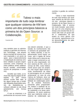 |99
mas também para os adminis-
tradores e gerentes de Informa-
tion Technology , que através
desse exemplo de sucesso bus-
cam inspiração e um ponto de
apoio para o desenvolvimento
e implantação de sistemas simi-
lares voltados à grupos organi-
zacionais como empresas ou
entes públicos (entes públicos:
leia-se escolas, universidade,
centros de pesquisas e simila-
res).
Acredito que todos, já te-
nham lido alguma página da Wi-
kipédia, ou pelo menos
tenham ouvido falar dela, já
faz algum tempo que a funda-
ção Wikipédia disponibiliza atra-
vés da MediaWiki.org o
software utilizado no site oficial
gratuitamente, sob licença
GPL2.
O que as empresas e os
profissionais de recursos huma-
nos devem entender, é que a
Gestão do Conhecimento não
é sinônimo de gratuidade eter-
na, melhor dizendo, a sua im-
plementação inicial requer um
custo, que é ligada de forma
muito íntima com a área de atu-
ação e target comercial ou cul-
tural de uma organização. Um
bom sistema de KM, como um
serviço de Wiki, custa relativa-
mente pouco para ser projeta-
do, mas requer algum tempo e
muito envolvimento de todos
os personagens de um cenário
empresarial, no caso de uma
Fabrica de Software, deve ser
cultivada a intenção e a disponi-
bilidade de colaboração partin-
do do analista financeiro,
passando pelos programado-
res, testers e analistas de su-
porte e chegando até o diretor
de marketing e às áreas admi-
nistrativas, só assim podemos
dizer que realmente existe um
sistema de colaboração que
contribui à gestão do conheci-
mento.
Talvez o mais importante
de tudo seja lembrar que qual-
quer sistema de KM tem como
um dos princípios básicos a
primeira lei do Open Source: a
Colaboração. Não é preciso
ser muito inovador para enten-
der que em uma empresa que
deseja uma estrada feita de su-
cesso vale mais um grupo sóli-
do e colaborativo do que
quatro ou cinco gênios com
um enorme egocentrismo e to-
tal desconhecimento da pala-
vra altruísmo.
Talvez o mais
importante de tudo seja lembrar
que qualquer sistema de KM tem
como um dos princípios básicos a
primeira lei do Open Source: a
Colaboração.
Francilvio Alff
FRANCILVIO ALFF
é duovizinhense, es-
tudante de Arquitetu-
ra e Administraçao
de Sistemas Informa-
tivos na Universida-
de de Verona/Itália.
Profissionalmente é
Analista de Riscos e
Virtualizaçao para
empresa GlaxoSmith-
Kline. Certificado co-
mo Cisco Certified
Network Associate,
Analista de Riscos
na Virtualizaçao
VMWare e IT Admin
pela EUCIP - Euro-
pean Certification of
Informatics Professio-
nals.
GESTÃO DO CONHECIMENTO · KNOWLEDGE IS POWER!
Revista Espírito Livre | Abril 2010 | http://revista.espiritolivre.org
 