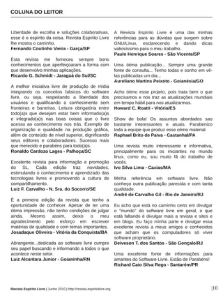 Liberdade  de  escolha  e  soluções  colaborativas, 
esse é o espírito da coisa. Revista Espírito Livre 
lhe mostra o caminho.
Fernando Coutinho Vieira ­ Garça/SP
Esta  revista  me  forneceu  sempre  bons 
conhecimentos que aperfeiçoaram a forma com 
que desenvolvo minhas aplicações.
Ricardo G. Schmidt ­ Jaraguá do Sul/SC
A  melhor  iniciativa  livre  de  produção  de  mídia 
integrando  os  conceitos  básicos  do  software 
livre,  ou  seja,  respeitando  a  liberdade  dos 
usuários  e  qualificando  o  conhecimento  sem 
fronteiras  e  barreiras.  Leitura  obrigatória  entre 
todo(a)s  que  desejam  estar  bem  informado(a)s 
e  integrado(a)s  nas  boas  coisas  que  o  livre 
acesso  ao  conhecimento  nos  trás.  Exemplo  de 
organização  e  qualidade  na  produção  gráfica, 
além de conteúdo de nível superior, dignificando 
seus  editores  e  colaboradores.  Sucesso  mais 
que merecido e parabéns para todo(a)s.
Ronaldo Cardozo Lages ­ Palhoça/SC
Excelente  revista  para  informação  e  promoção 
do  SL.  Cada  edição  traz  novidades, 
estimulando o conhecimento e aprendizado das 
tecnologias  livres  e  promovendo  a  cultura  de 
compartilhamento.
Luiz F. Carvalho ­ N. Sra. do Socorro/SE
É  a  primeira  edição  da  revista  que  tenho  a 
oportunidade  de  conhecer.  Apesar  de  ter  uma 
ótima impressão, não tenho condições de julgar 
ainda.  Mesmo  assim,  deixo  o  meu 
agradecimento  pelo  esforço  em  escrever 
matérias de qualidade e com temas importantes.
Josadaque Oliveira ­ Vitória da Conquista/BA
Abrangente...dedicada ao software livre cumpre 
seu papel buscando e informando a todos o que 
acontece neste setor.
Luiz Alcantara Junior ­ Goianinha/RN
A  Revista  Espírito  Livre  é  uma  das  minhas 
referências  para  as  dúvidas  que  surgem  sobre 
GNU/Linux,  esclarecendo  e  dando  dicas 
valiosíssimo para o meu trabalho.
Paulo Henrique Soares ­ São Vicente/SP
Uma  ótima  publicação...  Sempre  uma  grande 
fonte de consulta... Tenho todas e sonho em vê­
las publicadas um dia...
Aureliano Martins Peixoto ­ Goianésia/GO
Acho  ótimo  esse  projeto,  pois  trata  bem  o  que 
precisamos e nos traz as atualizações mundiais 
em tempo hábil para nos atualizarmos.
Howard C. Roatti ­ Vitória/ES
Show  de  bola!  Os  assuntos  abordados  sao 
bastante  interessantes  e  atuais.  Parabenizo 
toda a equipe que produz esse otimo material.
Raphael Brito de Paiva ­ Castanhal/PA
Uma  revista  muito  interessante  e  informativa, 
principalmente  para  os  iniciantes  no  mundo 
linux,  como  eu,  sou  muito  fã  do  trabalho  de 
vocês.
Ivo Silva Lima ­ Caxias/MA
Minha  referência  em  software  livre.  Não 
conheço outra publicação parecida e com tanta 
qualidade.
André de Carvalho Gil ­ Rio de Janeiro/RJ
Eu acho que está no caminho certo em divulgar 
o  "mundo"  do  software  livre  em  geral,  o  que 
está faltando é divulgar mais a revista e sites e 
em  blogs.  Eu  faço  minha  parte  e  divulgar  essa 
excelente  revista  a  meus  amigos  e  conhecidos 
que  acham  que  os  computadores  só  viver 
software proprietário.
Deiveson T. dos Santos ­ São Gonçalo/RJ
Uma  excelente  fonte  de  informações  para 
amantes do Software Livre. Estão de Parabéns!
Richard Caio Silva Rego ­ Santarém/PR
COLUNA DO LEITOR
|10Revista Espírito Livre | Junho 2010 | http://revista.espiritolivre.org
 