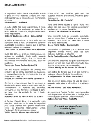Acompanho a revista desde sua primeira edição 
e  gosto  de  suas  matérias.  Acredito  que  mais 
matérias técnicas e alguns howtos melhorariam 
a revista.
Fábio Herold ­ Canela/RS
A  cada  edição  fico  mais  surpreendida,  é  muita 
informação  de  boa  qualidade,  eu  adoro  ler  e 
tenho todos os downloads, simplesmente vocês 
estão de parabéns.
Gabriela Coutinho dos Reis ­ Cariacica/ES
A  revista  é  sensacional,  a  cada  mês  vem  se 
superando mais e mais, um excelente ponto de 
atualização  tecnológico,  depois  que  a  conheci 
não parei mais de acompanhar.  
Luan Kleber de Jesus Lima ­ Castro Alves/BA
Muito  boa  começei  a  ler  por  recomendação  de 
amigos  da  faculdade,  desde  então  aguardo 
aciosamente  cada  edição,  fico  por  dentro  de 
das  notícias  me  manteno  atualizado,  estão  de 
parabéns.
Vanclessio Souza Cunha ­ Belém/PA
Um  dos  maiores  expoentes  do  universo  free 
software.  Já  se  tornou  essencial  na  divulgação 
e  compartilhamento  do  conhecimento  livre  de 
sistemas tecnológicos.
Diego F. de Oliveira ­ Presidente Epitácio/SP
Conheci a revista por uma dica de um amigo, e 
desde  então  estou  lendo  a  cada  nova  edição. 
Simplesmente  as  matérias  são  atraentes, 
envolventes  e  seu  formato  e  conteúdo  é  como 
um  bom  livro  dá  vontade  ler  até  o  final... 
Parabéns!
Ronaldo Carlos do Reis ­ Caxias do Sul/RS
A  Revista  Espírito  Livre  é  a  produção  mais 
completa,  atualizada  e  de  valor  incomparável 
para  todos  aqueles  que  querem  informações 
sobre  os  Sistemas  Operacionais  Livres. 
Parabéns!!! Continuem sempre assim!
Waldir Barenho Alves ­ Santa Maria/RS
Gosto  muito  das  matérias,  pois  vem  me 
ajudando muito no crescimento. Parabéns pelas 
publicações.
Fábio Maeda ­ São Paulo/SP
Acho  uma  ótima  revista  e  gosto  muito  dos 
artigos pois fala o que nós leitores queremos ler 
parabens a toda equipe da revista.
Leonardo da Silva ­ Rio De Janeiro/RJ
Uma  excelente  fonte  de  pesquisa,  sobretudo, 
para  o  mundo  livre.  Precisa  apenas  tornar­se 
impressa,  para  poder  ser  100%  boa,  o  resto 
está muito interessante.
Cícero Pinho Rocha ­ Camocim/CE
Inacreditável  a  qualidade  que  a  Revista  vem 
adquirindo  nestes  meses,  cada  vez  com 
melhores matérias... e GRÁTIS!
Danilo Barion Nogueira ­ São Paulo/SP
Uma iniciativa excelente por parte daqueles que 
querem  ver  um  pais  mais  bem  informado.  Isso 
sim, traz crescimento para uma nação.
Edilson Rodrigues de Souza ­ Fortaleza/CE
Sem sobra de dúvidas que é um dos melhores 
meios de informação digital da atualidade.
Rodrigo Ferreira da Silva ­ Jaboatão/PE
Boa  pra  quem  deseja  iniciar  no  uso  do  linux  e 
aprender mais sobre a informática e o software 
livre.
Paulo Severino ­ São João de Meriti/RJ
No momento a Revista Espírito Livre é uma das 
mais importantes iniciativas para a divulgação e 
solidificação do Software Livre no mercado.
Robson Ferreira Vilela ­ Prata/MG
Comentários, sugestões e 
contribuições:
revista@espiritolivre.org
COLUNA DO LEITOR
|11Revista Espírito Livre | Junho 2010 | http://revista.espiritolivre.org
 
