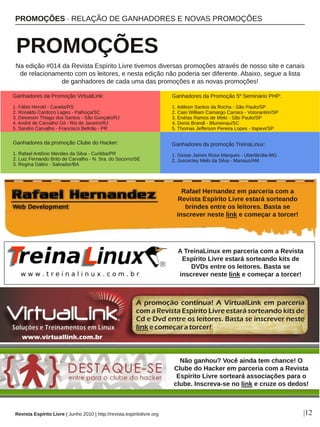 PROMOÇÕES ∙ RELAÇÃO DE GANHADORES E NOVAS PROMOÇÕES
 PROMOÇÕES
Revista Espírito Livre | Junho 2010 | http://revista.espiritolivre.org |12
Na edição #014 da Revista Espírito Livre tivemos diversas promoções através de nosso site e canais 
de relacionamento com os leitores, e nesta edição não poderia ser diferente. Abaixo, segue a lista 
de ganhadores de cada uma das promoções e as novas promoções!
Não ganhou? Você ainda tem chance! O 
Clube do Hacker em parceria com a Revista 
Espírito Livre sorteará associações para o 
clube. Inscreva­se no link e cruze os dedos!
Ganhadores da promoção TreinaLinux:
1. Gesse James Rosa Marques ­ Uberlândia­MG
2. Juscecley Melo da Silva ­ Manaus/AM
A TreinaLinux em parceria com a Revista 
Espírito Livre estará sorteando kits de 
DVDs entre os leitores. Basta se 
inscrever neste link e começar a torcer!
Rafael Hernandez em parceria com a 
Revista Espírito Livre estará sorteando 
brindes entre os leitores. Basta se 
inscrever neste link e começar a torcer!
Ganhadores da promoção Clube do Hacker:
1. Rafael Antônio Mendes da Silva ­ Curitiba/PR
2. Luiz Fernando Brito de Carvalho ­ N. Sra. do Socorro/SE
3. Regina Daltro ­ Salvador/BA
Ganhadores da Promoção VirtualLink:
1. Fábio Herold ­ Canela/RS
2. Ronaldo Cardozo Lages ­ Palhoça/SC
3. Deiveson Thiago dos Santos ­ São Gonçalo/RJ
4. André de Carvalho Gil ­ Rio de Janeiro/RJ
5. Sandro Carvalho ­ Francisco Beltrão ­ PR
Ganhadores da Promoção 5º Seminário PHP:
1. Adilson Santos da Rocha ­ São Paulo/SP
2. Caio William Camargo Carrara ­ Votorantim/SP
3. Enéias Ramos de Melo ­ São Paulo/SP
4. Denis Brandl ­ Blumenau/SC
5. Thomas Jefferson Pereira Lopes ­ Itapevi/SP
 