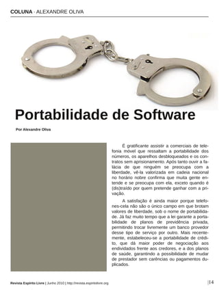 É gratificante assistir a comerciais de tele­
fonia  móvel  que  ressaltam  a  portabilidade  dos 
números, os aparelhos desbloqueados e os con­
tratos sem aprisionamento. Após tanto ouvir a fa­
lácia  de  que  ninguém  se  preocupa  com  a 
liberdade,  vê­la  valorizada  em  cadeia  nacional 
no  horário  nobre  confirma  que  muita  gente  en­
tende e se preocupa com ela, exceto quando é 
(dis)traído por quem pretende ganhar com a pri­
vação.
A  satisfação  é  ainda  maior  porque  telefo­
nes­cela não são o único campo em que brotam 
valores de liberdade, sob o nome de portabilida­
de. Já faz muito tempo que a lei garante a porta­
bilidade  de  planos  de  previdência  privada, 
permitindo trocar livremente um banco provedor 
desse  tipo  de  serviço  por  outro.  Mais  recente­
mente,  estabeleceu­se  a  portabilidade  de  crédi­
to,  que  dá  maior  poder  de  negociação  aos 
endividados frente aos credores, e a dos planos 
de  saúde,  garantindo  a  possibilidade  de  mudar 
de prestador sem carências ou pagamentos du­
plicados.
COLUNA ∙ ALEXANDRE OLIVA
Portabilidade de Software
|14
Foxumon ­ sxc.hu
Por Alexandre Oliva
Revista Espírito Livre | Junho 2010 | http://revista.espiritolivre.org
 