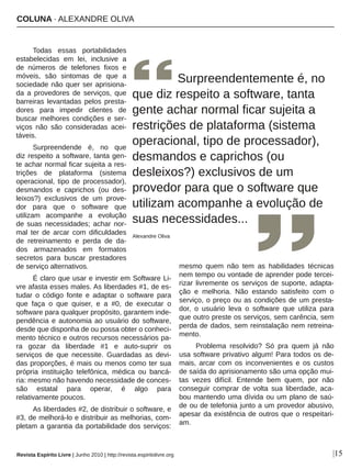 COLUNA ∙ ALEXANDRE OLIVA
|15
Todas  essas  portabilidades 
estabelecidas  em  lei,  inclusive  a 
de  números  de  telefones  fixos  e 
móveis,  são  sintomas  de  que  a 
sociedade não quer ser aprisiona­
da  a  provedores  de  serviços,  que 
barreiras  levantadas  pelos  presta­
dores  para  impedir  clientes  de 
buscar melhores condições e ser­
viços  não  são  consideradas  acei­
táveis.
Surpreendende  é,  no  que 
diz respeito a software, tanta gen­
te achar normal ficar sujeita a res­
trições  de  plataforma  (sistema 
operacional,  tipo  de  processador), 
desmandos  e  caprichos  (ou  des­
leixos?)  exclusivos  de  um  prove­
dor  para  que  o  software  que 
utilizam  acompanhe  a  evolução 
de suas necessidades; achar nor­
mal  ter  de  arcar  com  dificuldades 
de  retreinamento  e  perda  de  da­
dos  armazenados  em  formatos 
secretos  para  buscar  prestadores 
de serviço alternativos.
É claro que usar e investir em Software Li­
vre afasta esses males. As liberdades #1, de es­
tudar  o  código  fonte  e  adaptar  o  software  para 
que  faça  o  que  quiser,  e  a  #0,  de  executar  o 
software para qualquer propósito, garantem inde­
pendência e autonomia ao usuário do software, 
desde que disponha de ou possa obter o conheci­
mento técnico e outros recursos necessários pa­
ra  gozar  da  liberdade  #1  e  auto­suprir  os 
serviços  de  que  necessite.  Guardadas  as  devi­
das proporções, é mais ou menos como ter sua 
própria  instituição  telefônica,  médica  ou  bancá­
ria: mesmo não havendo necessidade de conces­
são  estatal  para  operar,  é  algo  para 
relativamente poucos.
As liberdades #2, de distribuir o software, e 
#3, de melhorá­lo e distribuir as melhorias, com­
pletam a garantia da portabilidade dos serviços: 
mesmo  quem  não  tem  as  habilidades  técnicas 
nem tempo ou vontade de aprender pode tercei­
rizar livremente os serviços de suporte, adapta­
ção  e  melhoria.  Não  estando  satisfeito  com  o 
serviço, o preço ou as condições de um presta­
dor,  o  usuário  leva  o  software  que  utiliza  para 
que outro preste os serviços, sem carência, sem 
perda de dados, sem reinstalação nem retreina­
mento.
Problema  resolvido?  Só  pra  quem  já  não 
usa software privativo algum! Para todos os de­
mais,  arcar  com  os  inconvenientes  e  os  custos 
de saída do aprisionamento são uma opção mui­
tas  vezes  difícil.  Entende  bem  quem,  por  não 
conseguir  comprar  de  volta  sua  liberdade,  aca­
bou mantendo uma dívida ou um plano de saú­
de ou de telefonia junto a um provedor abusivo, 
apesar da existência de outros que o respeitari­
am.
       Surpreendentemente é, no 
que diz respeito a software, tanta 
gente achar normal ficar sujeita a 
restrições de plataforma (sistema 
operacional, tipo de processador), 
desmandos e caprichos (ou 
desleixos?) exclusivos de um 
provedor para que o software que 
utilizam acompanhe a evolução de 
suas necessidades...
Alexandre Oliva
Revista Espírito Livre | Junho 2010 | http://revista.espiritolivre.org
 