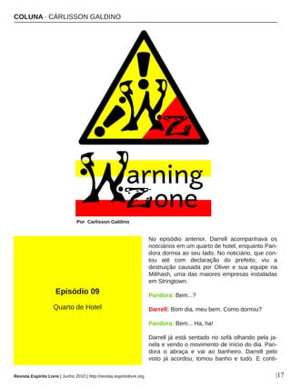 No  episódio  anterior,  Darrell  acompanhava  os 
noticiários em um quarto de hotel, enquanto Pan­
dora dormia ao seu lado. No noticiário, que con­
tou  até  com  declaração  do  prefeito,  viu  a 
destruição  causada  por  Oliver  e  sua  equipe  na 
Milihash, uma das maiores empresas instaladas 
em Stringtown. 
Pandora: Bem...? 
Darrell: Bom dia, meu bem. Como dormiu? 
Pandora: Bem... Ha, ha! 
Darrell já está sentado no sofá olhando pela ja­
nela e vendo o movimento de início do dia. Pan­
dora  o  abraça  e  vai  ao  banheiro.  Darrell  pelo 
visto  já  acordou,  tomou  banho  e  tudo.  E  conti­
COLUNA ∙ CÁRLISSON GALDINO
Por  Carlisson Galdino
|17
Episódio 09
Quarto de Hotel
Revista Espírito Livre | Junho 2010 | http://revista.espiritolivre.org
 