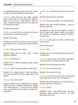 COLUNA ∙ CÁRLISSON GALDINO
|18
nua olhando pela janela. Após meia hora, Pando­
ra volta e encontra Darrell no mesmo lugar. 
Pandora:  Está  triste  por  não  poder  acessar 
seus  e­mails,  não  é?  Fica  assim  não,  depois  a 
gente  vai  numa  lan  e  olha  tudinho.  Além  do 
mais, só deve ter spam mesmo! O meu deve es­
tar cheeeeio de spam! 
Darrell não responde. 
Pandora: Se você tiver aí na janela de olho em 
rabo de saia, vai ver só uma coisa... 
Darrell: Senta aqui. 
Pandora se senta ao seu lado no sofá e pára de 
brincadeira ao ver a expressão séria do namora­
do. 
Pandora: Que que houve, Bem? 
Darrell:  Ontem  saiu  no  jornal...  Bom,  o  Oliver 
destruiu a Milihash. 
Pandora: Não brinca!? 
Darrell: Pois foi. Eles começaram antes do que 
esperávamos. 
Pandora: Temos que fazer alguma coisa, Bem! 
Darrell: Com certeza temos. O que me preocu­
pa é que o noticiário não falou nada sobre a Sy­
satom. 
Pandora: Ué, como assim? 
Darrell: Falaram muito da Milihash mas não dis­
seram  que  era  o  segundo  incidente  na  cidade, 
nem  nada  parecido...  É  como  se  não  soubes­
sem o que aconteceu com a gente. Ou não se im­
portassem... 
Pandora: Ai... Fala assim não que eu fico caren­
te... 
Darrell: Você está bem, Pandora? 
Pandora: Estou, meu dengo. Por que pergunta? 
Darrell: Seus olhos estão estranhos... Como se 
tivesse passando... 
De  repente  um  raio  sai  de  Pandora  e  acerta  o 
sofá  no  lugar  onde  estava  Darrell,  num  estron­
do. Pandora vê espantada o sofá em chamas e 
o lugar vazio. 
Pandora: Ai  meu  pai!  Eu  matei  o  Darrell!  Que 
que eu faço?! 
Darrell: Estou bem. 
Pandora: Ai!!! 
Pandora se vira e vê Darrell de pé perto da por­
ta, atrás dela. 
Pandora:  Como  é  que  você  estava  aqui  agori­
nha e já está aí? Vai matar outro de susto! 
Darrell: Você é que quase me mata. 
Pandora: Eu? Eu mesmo não! 
Darrell: Foi você que fez isso! 
Pandora:  Eu!  Como  é  que  eu  fiz  esse  barulho 
todo, botei fogo no sofá e fiz você parar aí? 
Darrell: Esta última parte fui eu que fiz, para es­
capar do raio que você lançou. 
Pandora: Raio? 
Darrell:  É,  bom...  Seus  olhos  tinham  uns  raios 
passando.  Agora  parecem  normais...  Foi  você 
que lançou esse raio. 
Revista Espírito Livre | Junho 2010 | http://revista.espiritolivre.org
 