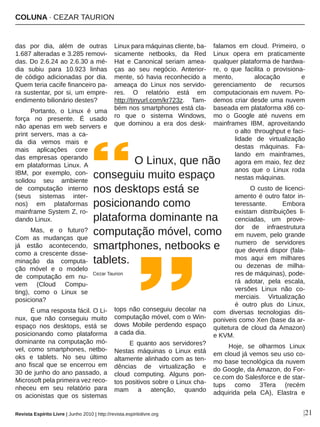 COLUNA ∙ CEZAR TAURION
|21
das  por  dia,  além  de  outras 
1.687 alteradas e 3.285 removi­
das. Do 2.6.24 ao 2.6.30 a mé­
dia  subiu  para  10.923  linhas 
de  código  adicionadas  por  dia. 
Quem teria cacife financeiro pa­
ra sustentar, por si, um empre­
endimento bilionário destes?
Portanto,  o  Linux  é  uma 
força  no  presente.  É  usado 
não  apenas  em  web  servers  e 
print  servers,  mas  a  ca­
da  dia  vemos  mais  e 
mais  aplicações  core 
das  empresas  operando 
em  plataformas  Linux. A 
IBM,  por  exemplo,  con­
solidou  seu  ambiente 
de  computação  interno 
(seus  sistemas  inter­
nos)  em  plataformas 
mainframe System Z, ro­
dando Linux.
Mas,  e  o  futuro? 
Com  as  mudanças  que 
já  estão  acontecendo, 
como a crescente disse­
minação  da  computa­
ção  móvel  e  o  modelo 
de  computação  em  nu­
vem  (Cloud  Compu­
ting),  como  o  Linux  se 
posiciona?
É uma resposta fácil. O Li­
nux,  que  não  conseguiu  muito 
espaço  nos  desktops,  está  se 
posicionando  como  plataforma 
dominante  na  computação  mó­
vel,  como  smartphones,  netbo­
oks  e  tablets.  No  seu  último 
ano  fiscal  que  se  encerrou  em 
30 de junho do ano passado, a 
Microsoft pela primeira vez reco­
nheceu  em  seu  relatório  para 
os  acionistas  que  os  sistemas 
Linux para máquinas cliente, ba­
sicamente  netbooks,  da  Red 
Hat  e  Canonical  seriam  amea­
ças  ao  seu  negócio.  Anterior­
mente,  só  havia  reconhecido  a 
ameaça  do  Linux  nos  servido­
res.  O  relatório  está  em 
http://tinyurl.com/kr723z.  Tam­
bém nos smartphones está cla­
ro  que  o  sistema  Windows, 
que  dominou  a  era  dos  desk­
tops  não  conseguiu  decolar  na 
computação móvel, com o Win­
dows  Mobile  perdendo  espaço 
a cada dia. 
E  quanto  aos  servidores? 
Nestas  máquinas  o  Linux  está 
altamente alinhado com as ten­
dências  de  virtualização  e 
cloud  computing.  Alguns  pon­
tos positivos sobre o Linux cha­
mam  a  atenção,  quando 
falamos  em  cloud.  Primeiro,  o 
Linux  opera  em  praticamente 
qualquer plataforma de hardwa­
re,  o  que  facilita  o  provisiona­
mento,  alocação  e 
gerenciamento  de  recursos 
computacionais em nuvem. Po­
demos criar desde uma nuvem 
baseada em plataforma x86 co­
mo  o  Google  até  nuvens  em 
mainframes  IBM,  aproveitando 
o alto  throughput e faci­
lidade  de  virtualização 
destas  máquinas.  Fa­
lando  em  mainframes, 
agora em maio, fez dez 
anos  que  o  Linux  roda 
nestas máquinas.
O custo de licenci­
amento é outro fator in­
teressante.  Embora 
existam  distribuições  li­
cenciadas,  um  prove­
dor  de  infraestrutura 
em nuvem, pelo grande 
numero  de  servidores 
que deverá dispor (fala­
mos  aqui  em  milhares 
ou  dezenas  de  milha­
res de máquinas), pode­
rá  adotar,  pela  escala, 
versões  Linux  não  co­
merciais.  Virtualização 
é  outro  plus  do  Linux, 
com  diversas  tecnologias  dis­
poniveis como Xen (base da ar­
quitetura  de  cloud  da Amazon) 
e KVM.
Hoje,  se  olharmos  Linux 
em cloud já vemos seu uso co­
mo base tecnológica da nuvem 
do Google, da Amazon, do For­
ce.com do Salesforce e de star­
tups  como  3Tera  (recém 
adquirida  pela  CA),  Elastra  e 
       O Linux, que não 
conseguiu muito espaço 
nos desktops está se 
posicionando como 
plataforma dominante na 
computação móvel, como 
smartphones, netbooks e 
tablets.
Cezar Taurion
Revista Espírito Livre | Junho 2010 | http://revista.espiritolivre.org
 