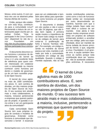 COLUNA ∙ CEZAR TAURION
|22
Mosso, entre outros. E com cer­
teza seu uso se alastrará pelas 
futuras ofertas de nuvens. 
Então, porque não colabo­
rar  com  esta  força,  contribuin­
do  para  a  comunidade  Linux? 
Recomendo a leitura de um in­
teressante paper escrito por Jo­
nathan  Corbet,  "How  to 
participate in the Linux Commu­
nity",  disponivel  no  site  da  Li­
nux  Foundation  em 
http://ldn.linuxfoundation.org/bo­
ok/how­participate­linux­commu­
nity.
O documento descreve co­
mo funciona o processo de de­
senvolvimento  do  kernel  do 
Linux  e  é  uma  excelente  fonte 
de  referência  para  quem  esti­
ver  interessado  em  colaborar 
com  a  comunidade  ou  mesmo 
conhecer  como  funciona  por 
dentro  o  modelo  de  governan­
ça  de  um  bem  sucedido  proje­
to de Open Source.  
O  kernel  do  Linux  agluti­
na  mais  de  1000  contribuido­
res  ativos.  É,  sem  sombra  de 
dúvidas, um dos maiores proje­
tos  de  Open  Source  do  mun­
do. O seu sucesso tem atraído 
mais  e  mais  colaboradores,  a 
maioria,  inclusive  pertencendo 
a empresas que querem partici­
par do projeto. A questão é co­
mo entrar e ser um participante 
ativo da comunidade?
Cada  comunidade  Open 
Source  tem  suas  próprias  re­
gras  de  conduta  e  modelos  de 
governança.  Entender  como 
funciona a comunidade que de­
senvolve  o  kernel    é  essencial 
para ser um colaborador e tam­
bém abre idéias para aprender­
mos como funciona um projeto 
Open Source.
O  documento  é  dividido 
em oito seções e não é exten­
so: são 24 páginas, que são li­
das  bem  rápido.  A  primeira 
seção mostra a importância de 
se inserir todo código na mainli­
ne  de  códigos  do  kernel,  para 
evitar­se  a  proliferação  de 
forks  e  futuras  "bombas  reló­
gio". Por exemplo, um código in­
serido  no  mainline  do  kernel 
passa a ser visto, mantido e refi­
nado  por  toda  a  comunidade, 
resultando  em  código  de  alta 
qualidade.  Quando  o  código  é 
mantido  separado,  não  só  não 
recebe  contribuições  externas, 
como corre o risco de funciona­
lidade  similar  ser  incorporado 
por  outro  desenvolvedor  ao 
mainline,  fazendo  com  que  o 
código  isolado  fique  cada  vez 
mais  dificil  e  custoso  de  ser 
mantido.    Este  alerta  é  feito 
porque muitas empresas envol­
vidas  em  projetos  de  software 
embarcado  tendem  a  acreditar 
que seu código, pela sua espe­
cificidade, deve ser mantido de 
forma  isolada  da  árvore  princi­
pal  do  kernel,  o  que,  segundo 
a Linux  Foundation, é um gran­
de  erro. A  seção  também  des­
creve  as  razões  porque  toda 
contribuição  deve  ser  "assina­
da", não se aceitando colabora­
ções  anônimas.  É  necessário 
      O kernel do Linux 
aglutina mais de 1000 
contribuidores ativos. É, sem 
sombra de dúvidas, um dos 
maiores projetos de Open Source 
do mundo. O seu sucesso tem 
atraído mais e mais colaboradores, 
a maioria, inclusive, pertencendo a 
empresas que querem participar 
do projeto. 
Cezar Taurion
Revista Espírito Livre | Junho 2010 | http://revista.espiritolivre.org
 