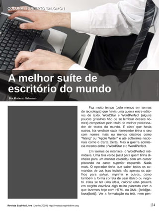 Faz  muito  tempo  (pelo  menos  em  termos 
de tecnologia) que havia uma guerra entre edito­
res  de  texto.  WordStar  e  WordPerfect  (alguns 
poucos grisalhos hão de se lembrar desses no­
mes) competiam pelo título de melhor processa­
dor  de  textos  do  mundo.  É  claro  que  havia 
outros. Na verdade cada fornecedor tinha o seu 
com  nomes  mais  ou  menos  criativos  como 
"Wang" ou "Apple Writer" e até softwares nacio­
nais como o Carta Certa. Mas a guerra aconte­
cia mesmo entre o WordStar e o WordPerfect.
Em termos de interface, o WordPerfect inti­
midava. Uma tela verde (azul para quem tinha di­
nheiro para um monitor colorido) com um cursor 
piscando  no  canto  superior  esquerdo.  Nada 
mais.  O  operador  tinha  que  saber  todos  os  co­
mandos de cor. Isso incluia não apenas os ata­
lhos  para  salvar,  imprimir  e  outros,  como 
também a forma correta de usar itálico ou negri­
to.  Para  se  ter  uma  idéia,  colocar  uma  palavra 
em  negrito  envolvia  algo  muito  parecido  com  o 
que fazemos hoje com HTML ou XML: {bold}pa­
lavra{bold}. Ver a formatação na tela, nem pen­
CCOOLLUUNNAA  ∙∙  RROOBBEERRTTOO  SSAALLOOMMOONN
|24
Celal Teber­ sxc.hu
Por Roberto Salomon
A melhor suíte de 
escritório do mundo
Revista Espírito Livre | Junho 2010 | http://revista.espiritolivre.org
 
