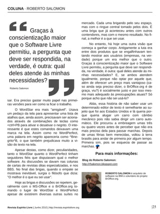 COLUNA ∙ ROBERTO SALOMON
|25
sar.  Era  preciso  gastar  muito  papel  nas  primei­
ras versões para ver como ia ficar o trabalho.
O  WordStar  era  mais  "amigável".  Usava 
um pedaço da tela para apresentar uma lista de 
atalhos que, ainda assim, precisavam ser aciona­
dos  através  de  combinações  de  teclas  como 
<ctrl>PB para ativar e desativar o negrito. O inte­
ressante  é  que  estes  comandos  deixavam  uma 
marca  na  tela.  Assim  como  no  WordPerfect, 
uma palavra em negrito apareceria como ^Bne­
grito^B,  o  que  também  prejudicava  muito  a  vi­
são do texto na tela.
Apesar destas, como dizer, peculiaridades, 
tanto  o  WordStar  quanto  o  WordPerfect  tinham 
seguidores  fiéis  que  disputavam  qual  o  melhor 
software. As  discussões  se  davam  nas  colunas 
de cartas de revistas ditas especializadas, e nos 
BBS.  No  final  das  brigas,  quando  o  empate  se 
mostrava  inevitável,  surgia  o  filósofo  que  dizia: 
"O melhor é o que eu sei usar".
Hoje as brigas e discussões se repetem, ge­
ralmente  com  o  MS­Office  e  o  BrOffice.org  to­
mando  o  lugar  de  WordStar  e  WordPerfect 
apesar  de  existirem  diversas  outras  suítes  no 
mercado. Cada uma brigando pelo seu espaço, 
mas com o ringue central tomado pelos dois. É 
uma  briga  que  já  aconteceu  antes  com  outros 
contendores, mas com o mesmo resultado. No fi­
nal, a melhor é a que sei usar.
No  entanto,  há  hoje  uma  outra  visão  que 
começa a ganhar corpo. Antigamente a luta era 
entre  dois  produtos  que  se  engalfinhavam  ten­
tando  mostrar  aos  usuários  (empresas,  na  ver­
dade)  porque  um  era  melhor  que  o  outro. 
Graças à conscientização maior que o Software 
Livre permitiu, a pergunta que deve ser respondi­
da, na verdade, é outra: qual deles atende às mi­
nhas  necessidades?  E,  se  ambos  atendem 
igualmente,  porque  não  optar  por  aquele  que, 
além de oferecer um preço mais vantajoso (ca­
so ainda seja preciso dizer, o BrOffice.org é de 
graça, viu?) é socialmente justo e por isso mes­
mo mais adequado às preocupações atuais? Só 
porque acho que não sei usá­lo?
Aliás,  essa  história  de  não  saber  usar  um 
determinado editor de texto é semelhante ao su­
jeito que foi aos Estados Unidos e lá queria por­
que  queria  alugar  um  carro  com  câmbio 
mecânico  pois  não  sabia  dirigir  um  carro  auto­
mático.  Ele  procurou  a  embreagem  umas  três 
ou quatro vezes antes de perceber que não era 
mais preciso dela para passar marchas. Depois 
de  umas  férias  bem  merecidas,  voltou  à  terra 
brasilis para andar de primeira por algum tempo. 
Primeira  sim,  pois  se  esquecia  de  passar  as 
marchas. 
 Graças à 
conscientização maior
que o Software Livre 
permitiu, a pergunta que 
deve ser respondida, na 
verdade, é outra: qual 
deles atende às minhas 
necessidades?
Roberto Salomon
ROBERTO SALOMON é arquiteto de 
software na IBM e voluntário do projeto 
BrOffice.org.
Blog do Roberto Salomon:
http://rfsalomon.blogspot.com
Para mais informações:
Revista Espírito Livre | Junho 2010 | http://revista.espiritolivre.org
 