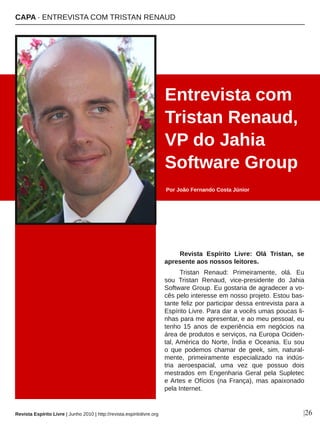 Revista  Espírito  Livre:  Olá  Tristan,  se 
apresente aos nossos leitores. 
Tristan  Renaud:  Primeiramente,  olá.  Eu 
sou  Tristan  Renaud,  vice­presidente  do  Jahia 
Software Group. Eu gostaria de agradecer a vo­
cês pelo interesse em nosso projeto. Estou bas­
tante feliz por participar dessa entrevista para a 
Espírito Livre. Para dar a vocês umas poucas li­
nhas para me apresentar, e ao meu pessoal, eu 
tenho  15  anos  de  experiência  em  negócios  na 
área de produtos e serviços, na Europa Ociden­
tal, América do Norte, Índia e Oceania. Eu sou 
o  que  podemos  chamar  de  geek,  sim,  natural­
mente,  primeiramente  especializado  na  indús­
tria  aeroespacial,  uma  vez  que  possuo  dois 
mestrados  em  Engenharia  Geral  pela  Supletec 
e Artes e Ofícios (na França), mas apaixonado 
pela Internet.
Entrevista com 
Tristan Renaud, 
VP do Jahia 
Software Group
Por João Fernando Costa Júnior
|26
CAPA ∙ ENTREVISTA COM TRISTAN RENAUD
Revista Espírito Livre | Junho 2010 | http://revista.espiritolivre.org
 