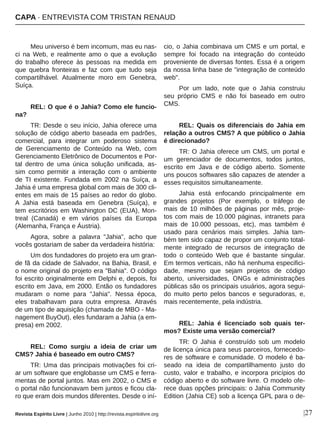 Meu universo é bem incomum, mas eu nas­
ci  na  Web,  e  realmente  amo  o  que  a  evolução 
do  trabalho  oferece  às  pessoas  na  medida  em 
que  quebra  fronteiras  e  faz  com  que  tudo  seja 
compartilhável.  Atualmente  moro  em  Genebra, 
Suíça.
REL: O que é o Jahia? Como ele funcio­
na?
TR: Desde o seu início, Jahia oferece uma 
solução de código aberto baseada em padrões, 
comercial,  para  integrar  um  poderoso  sistema 
de  Gerenciamento  de  Conteúdo  na  Web,  com 
Gerenciamento Eletrônico de Documentos e Por­
tal  dentro  de  uma  única  solução  unificada,  as­
sim  como  permitir  a  interação  com  o  ambiente 
de  TI  existente.  Fundada  em  2002  na  Suíça,  a 
Jahia é uma empresa global com mais de 300 cli­
entes em mais de 15 países ao redor do globo. 
A  Jahia  está  baseada  em  Genebra  (Suíça),  e 
tem escritórios em Washington DC (EUA), Mon­
treal  (Canadá)  e  em  vários  países  da  Europa 
(Alemanha, França e Áustria).
Agora,  sobre  a  palavra  "Jahia",  acho  que 
vocês gostariam de saber da verdadeira história:
Um dos fundadores do projeto era um gran­
de fã da cidade de Salvador, na Bahia, Brasil, e 
o nome original do projeto era "Bahia". O código 
foi escrito originalmente em Delphi e, depois, foi 
escrito em Java, em 2000. Então os fundadores 
mudaram  o  nome  para  "Jahia".  Nessa  época, 
eles  trabalhavam  para  outra  empresa.  Através 
de um tipo de aquisição (chamada de MBO ­ Ma­
nagement BuyOut), eles fundaram a Jahia (a em­
presa) em 2002.
REL:  Como  surgiu  a  ideia  de  criar  um 
CMS? Jahia é baseado em outro CMS?
TR: Uma das principais motivações foi cri­
ar um software que englobasse um CMS e ferra­
mentas de portal juntos. Mas em 2002, o CMS e 
o portal não funcionavam bem juntos e ficou cla­
ro que eram dois mundos diferentes. Desde o iní­
cio, o Jahia combinava um CMS e um portal, e 
sempre  foi  focado  na  integração  do  conteúdo 
proveniente de diversas fontes. Essa é a origem 
da nossa linha base de "integração de conteúdo 
web".
Por  um  lado,  note  que  o  Jahia  construiu 
seu  próprio  CMS  e  não  foi  baseado  em  outro 
CMS.
REL: Quais os diferenciais do Jahia em 
relação a outros CMS? A que público o Jahia 
é direcionado?
TR: O Jahia oferece um CMS, um portal e 
um  gerenciador  de  documentos,  todos  juntos, 
escrito  em  Java  e  de  código  aberto.  Somente 
uns poucos softwares são capazes de atender a 
esses requisitos simultaneamente. 
Jahia  está  enfocando  principalmente  em 
grandes  projetos  (Por  exemplo,  o  tráfego  de 
mais de 10 milhões de páginas por mês, proje­
tos com mais de 10.000 páginas, intranets para 
mais  de  10.000  pessoas,  etc),  mas  também  é 
usado  para  cenários  mais  simples.  Jahia  tam­
bém tem sido capaz de propor um conjunto total­
mente  integrado  de  recursos  de  integração  de 
todo  o  conteúdo  Web  que  é  bastante  singular. 
Em termos verticais, não há nenhuma especifici­
dade,  mesmo  que  sejam  projetos  de  código 
aberto,  universidades,  ONGs  e  administrações 
públicas são os principais usuários, agora segui­
do  muito  perto  pelos  bancos  e  seguradoras,  e, 
mais recentemente, pela indústria.
REL:  Jahia  é  licenciado  sob  quais  ter­
mos? Existe uma versão comercial?
TR:  O  Jahia  é  construído  sob  um  modelo 
de licença única para seus parceiros, fornecedo­
res de software e comunidade. O modelo é ba­
seado  na  ideia  de  compartilhamento  justo  do 
custo,  valor  e  trabalho,  e  incorpora  pricípios  do 
código aberto e do software livre. O modelo ofe­
rece duas opções principais: o Jahia Community 
Edition (Jahia CE) sob a licença GPL para o de­
|27
CAPA ∙ ENTREVISTA COM TRISTAN RENAUD
Revista Espírito Livre | Junho 2010 | http://revista.espiritolivre.org
 