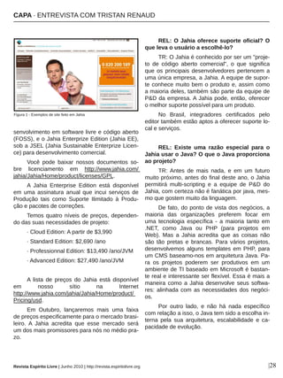 |28
senvolvimento em software livre e código aberto 
(FOSS), e o Jahia Enterprize Edition (Jahia EE), 
sob a JSEL (Jahia Sustainable Enterprize Licen­
ce) para desenvolvimento comercial.
Você  pode  baixar  nossos  documentos  so­
bre  licenciamento  em  http://www.jahia.com/ 
jahia/Jahia/Home/product/licenses/GPL.
A  Jahia  Enterprise  Edition  está  disponível 
em  uma  assinatura  anual  que  incui  serviços  de 
Produção  tais  como  Suporte  Ilimitado  à  Produ­
ção e pacotes de correções.
Temos quatro níveis de preços, dependen­
do das suas necessidades de projeto:
∙ Cloud Edition: A partir de $3,990
∙ Standard Edition: $2,690 /ano
∙ Professionnal Edition: $13,490 /ano/JVM
∙ Advanced Edition: $27,490 /ano/JVM
A  lista  de  preços  do  Jahia  está  disponível 
em  nosso  sítio  na  Internet 
http://www.jahia.com/jahia/Jahia/Home/product/ 
Pricing/usd.
Em  Outubro,  lançaremos  mais  uma  faixa 
de preços especificamente para o mercado brasi­
leiro.  A  Jahia  acredita  que  esse  mercado  será 
um dos mais promissores para nós no médio pra­
zo.
REL: O Jahia oferece suporte oficial? O 
que leva o usuário a escolhê­lo?
TR: O Jahia é conhecido por ser um "proje­
to  de  código  aberto  comercial",  o  que  significa 
que os principais desenvolvedores pertencem a 
uma única empresa, a Jahia. A equipe de supor­
te conhece muito bem o produto e, assim como 
a maioria deles, também são parte da equipe de 
P&D da empresa. A Jahia pode, então, oferecer 
o melhor suporte possível para um produto.
No  Brasil,  integradores  certificados  pelo 
editor também estão aptos a oferecer suporte lo­
cal e serviços. 
REL:  Existe  uma  razão  especial  para  o 
Jahia usar o Java? O que o Java proporciona 
ao projeto?
TR: Antes  de  mais  nada,  e  em  um  futuro 
muito próximo, antes do final deste ano, o Jahia 
permitirá  multi­scripting  e  a  equipe  de  P&D  do 
Jahia, com certeza não é fanática por java, mes­
mo que gostem muito da linguagem. 
De fato, do ponto de vista dos negócios, a 
maioria  das  organizações  preferem  focar  em 
uma  tecnologia  específica  ­  a  maioria  tanto  em 
.NET,  como  Java  ou  PHP  (para  projetos  em 
Web).  Mas  a  Jahia  acredita  que  as  coisas  não 
são  tão  pretas  e  brancas.  Para  vários  projetos, 
desenvolvemos alguns templates em PHP, para 
um CMS baseamo­nos em arquitetura Java. Pa­
ra  os  projetos  poderem  ser  produtivos  em  um 
ambiente de TI baseado em Microsoft é bastan­
te real e interessante ser flexível. Essa é mais a 
maneira como a Jahia desenvolve seus softwa­
res: alinhada com as necessidades dos negóci­
os.
Por  outro  lado,  e  não  há  nada  específico 
com relação a isso, o Java tem sido a escolha in­
terna  pela  sua  arquitetura,  escalabilidade  e  ca­
pacidade de evolução.
Figura 1 ­ Exemplos de site feito em Jahia
CAPA ∙ ENTREVISTA COM TRISTAN RENAUD
Revista Espírito Livre | Junho 2010 | http://revista.espiritolivre.org
 